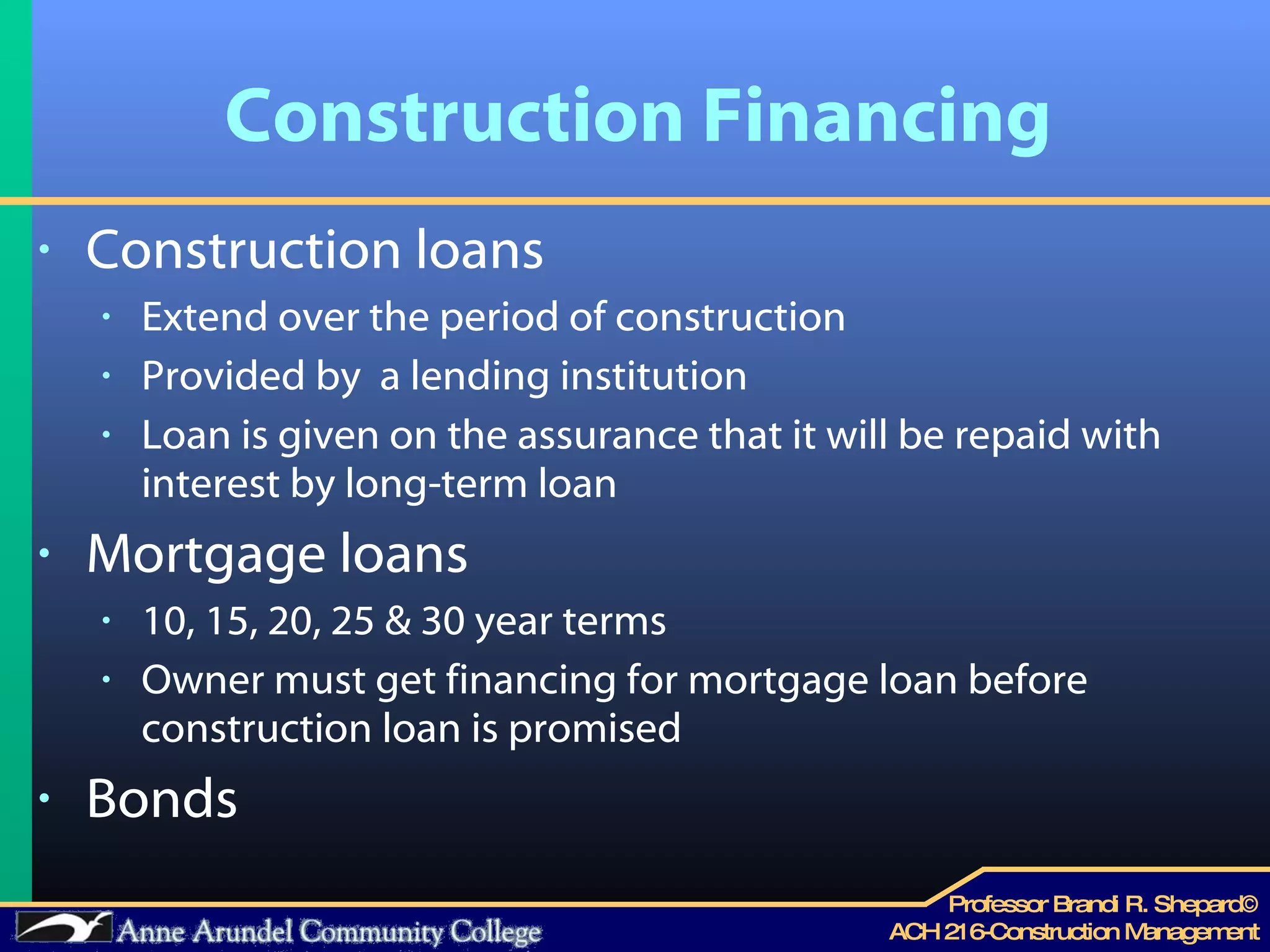 Construction Financing Construction loans Extend over the period of construction Provided by  a lending institution Loan is given on the assurance that it will be repaid with interest by long-term loan  Mortgage loans 10, 15, 20, 25 & 30 year terms Owner must get financing for mortgage loan before construction loan is promised Bonds 