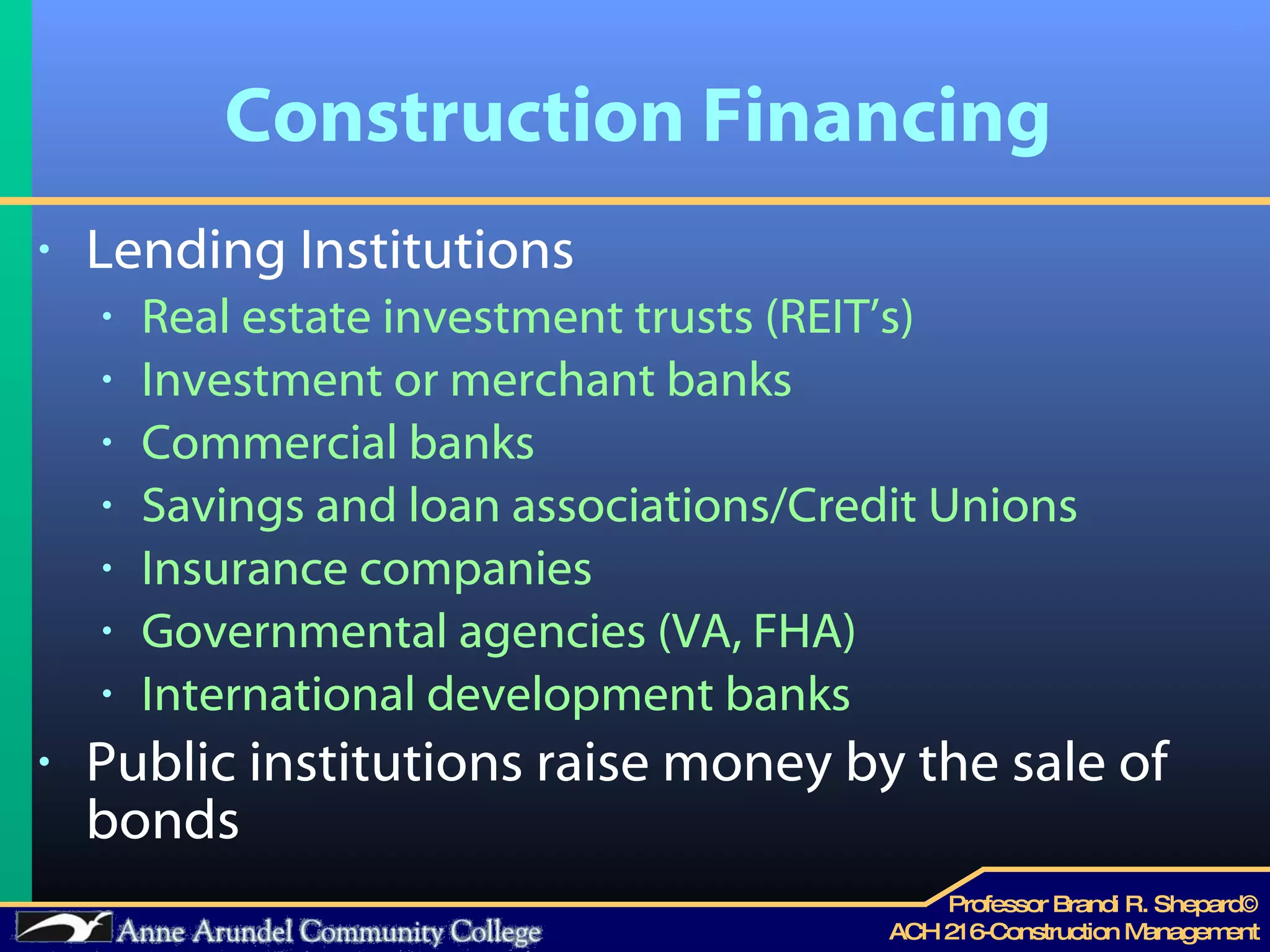 Construction Financing Lending Institutions Real estate investment trusts (REIT’s) Investment or merchant banks Commercial banks Savings and loan associations/Credit Unions Insurance companies Governmental agencies (VA, FHA) International development banks Public institutions raise money by the sale of bonds 