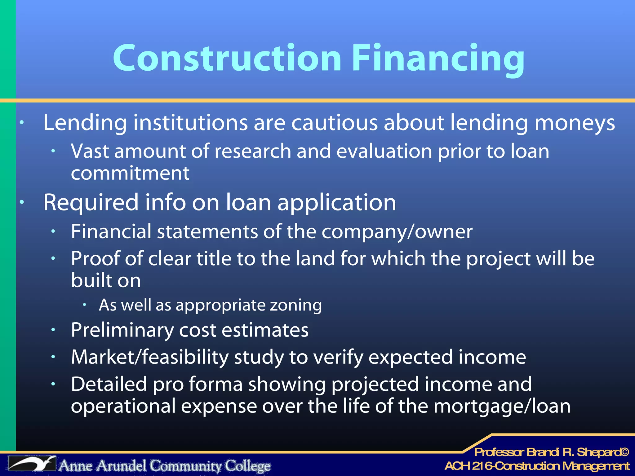 Construction Financing Lending institutions are cautious about lending moneys Vast amount of research and evaluation prior to loan commitment  Required info on loan application Financial statements of the company/owner Proof of clear title to the land for which the project will be built on  As well as appropriate zoning  Preliminary cost estimates Market/feasibility study to verify expected income Detailed pro forma showing projected income and operational expense over the life of the mortgage/loan 