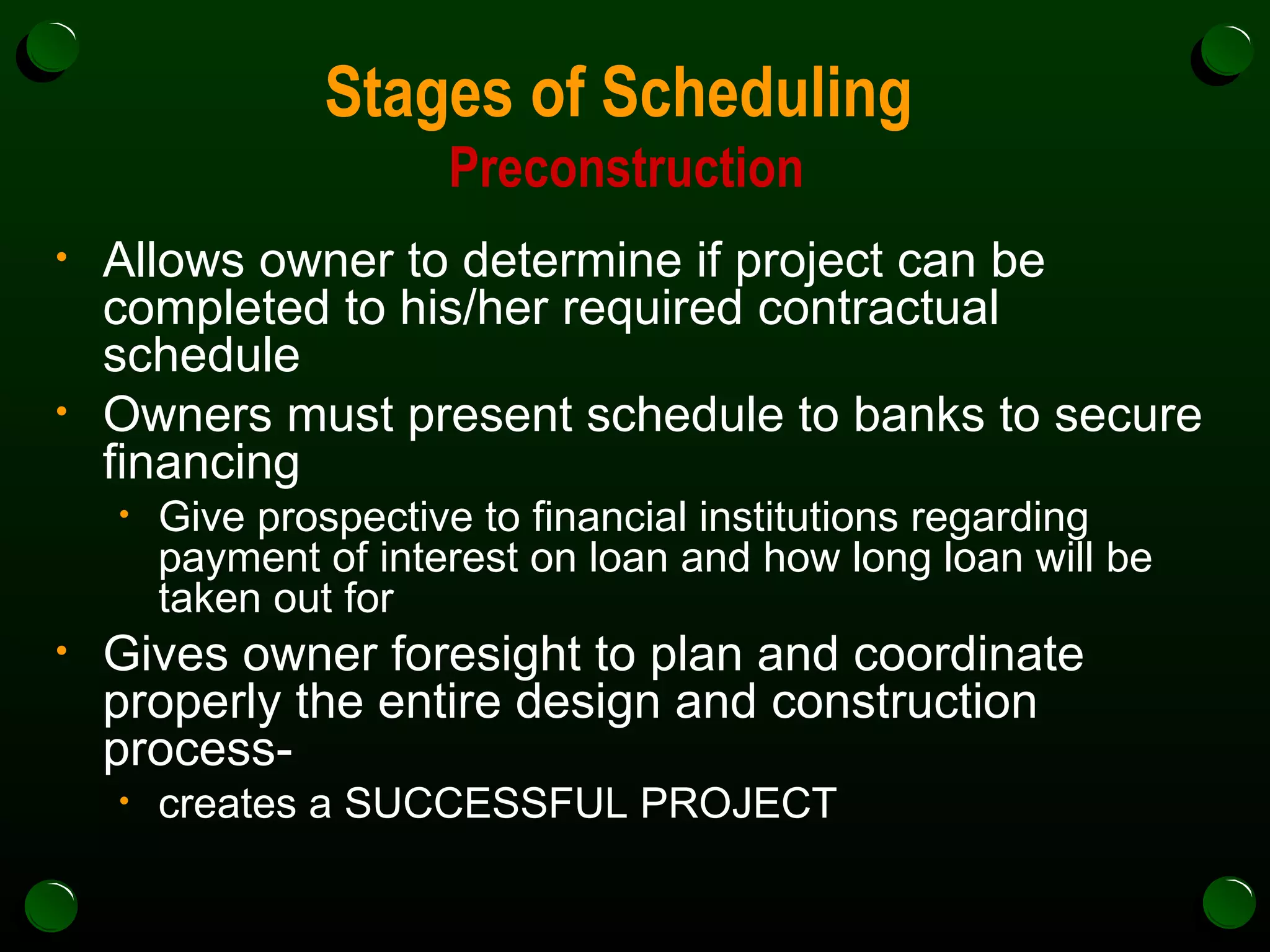 Stages of Scheduling  Preconstruction Allows owner to determine if project can be completed to his/her required contractual schedule Owners must present schedule to banks to secure financing Give prospective to financial institutions regarding payment of interest on loan and how long loan will be taken out for Gives owner foresight to plan and coordinate properly the entire design and construction process- creates a SUCCESSFUL PROJECT 