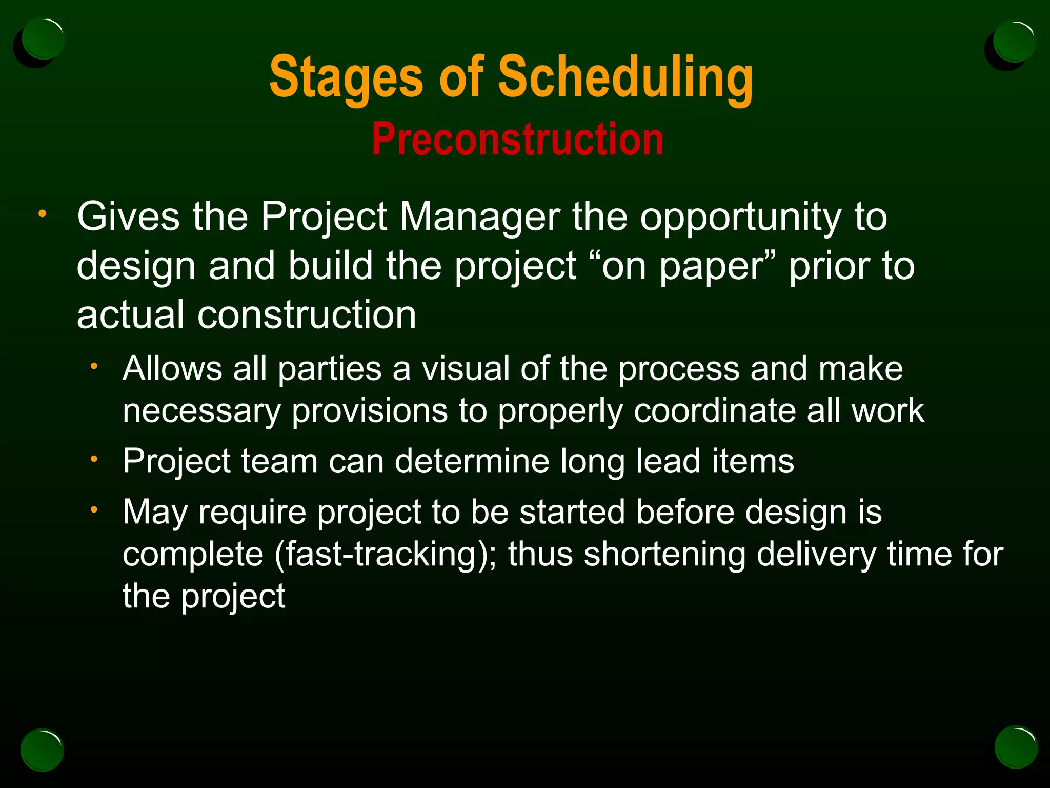 Stages of Scheduling  Preconstruction Gives the Project Manager the opportunity to design and build the project “on paper” prior to actual construction Allows all parties a visual of the process and make necessary provisions to properly coordinate all work Project team can determine long lead items May require project to be started before design is complete (fast-tracking); thus shortening delivery time for the project 