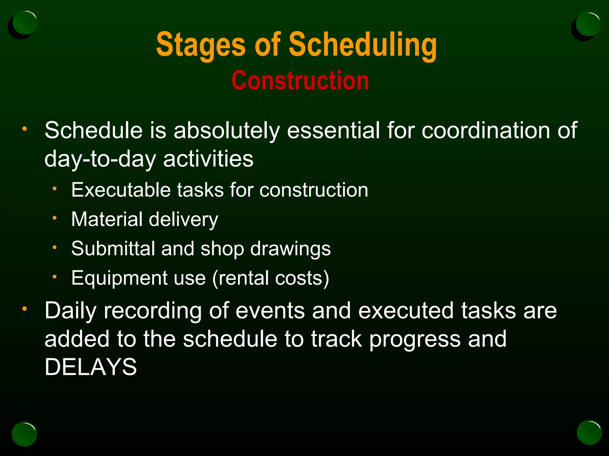 Stages of Scheduling  Construction Schedule is absolutely essential for coordination of day-to-day activities Executable tasks for construction Material delivery Submittal and shop drawings Equipment use (rental costs) Daily recording of events and executed tasks are added to the schedule to track progress and DELAYS 