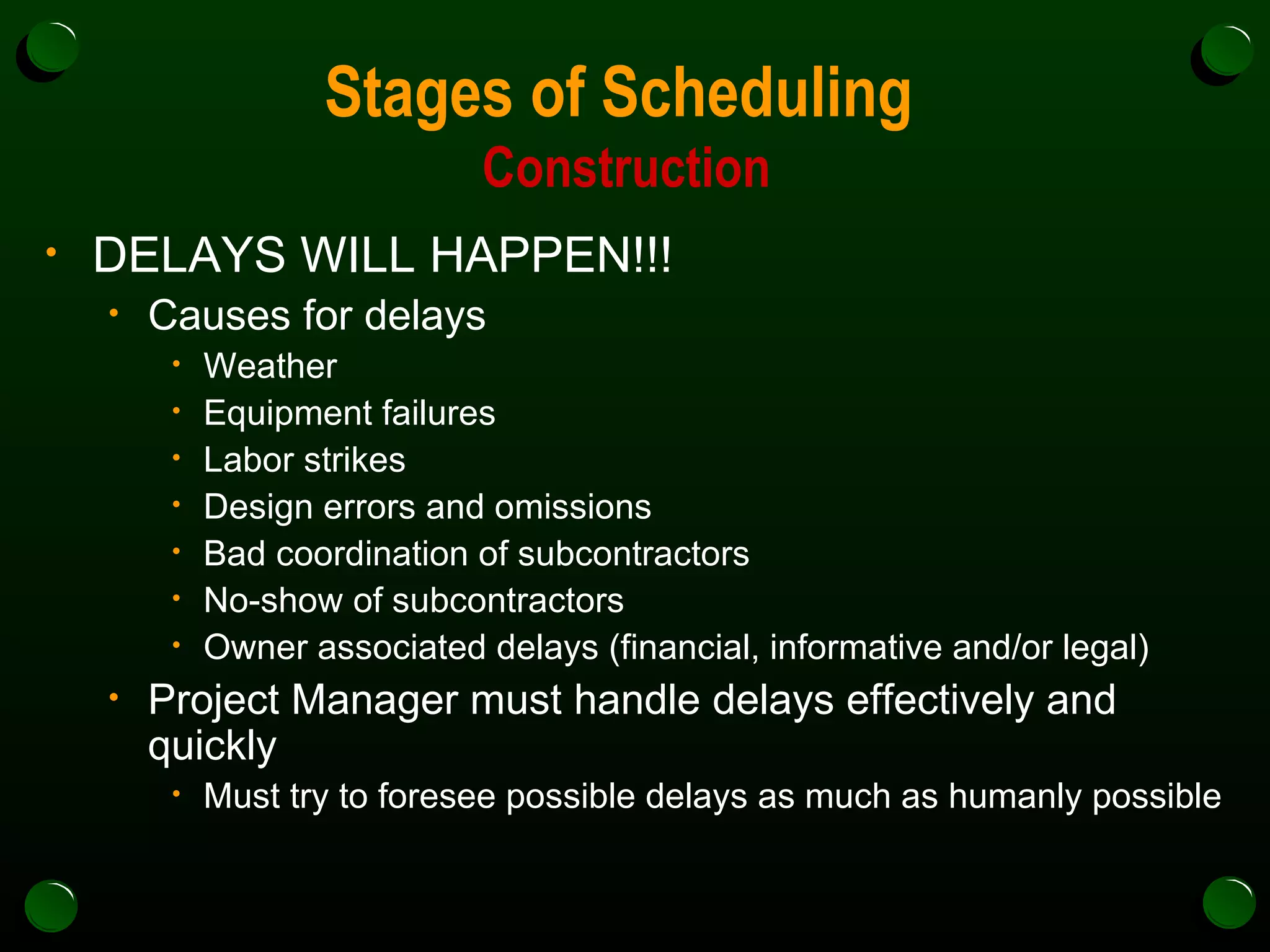 Stages of Scheduling  Construction DELAYS WILL HAPPEN!!! Causes for delays Weather Equipment failures Labor strikes Design errors and omissions Bad coordination of subcontractors No-show of subcontractors Owner associated delays (financial, informative and/or legal) Project Manager must handle delays effectively and quickly Must try to foresee possible delays as much as humanly possible 