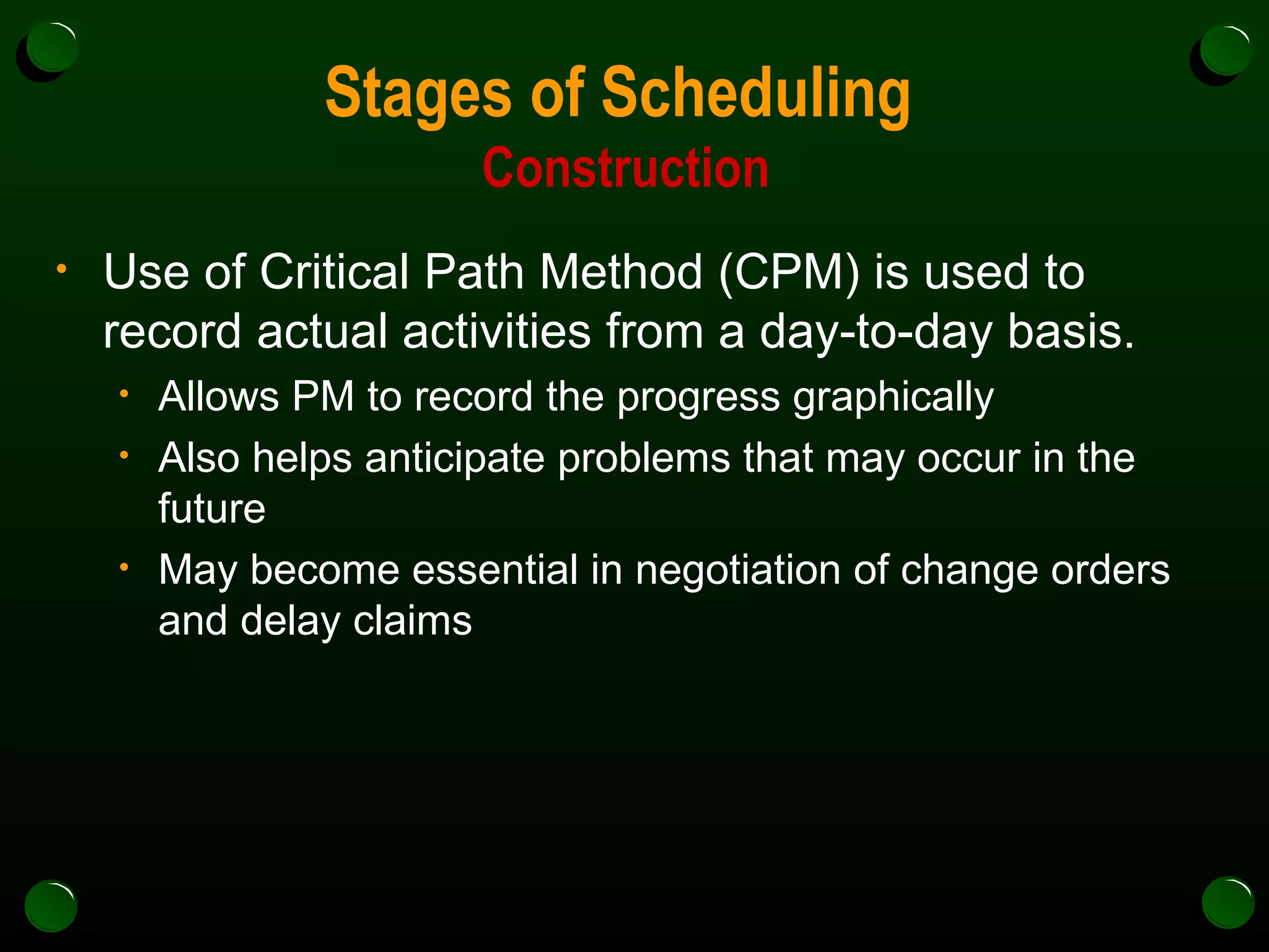 Stages of Scheduling  Construction Use of Critical Path Method (CPM) is used to record actual activities from a day-to-day basis. Allows PM to record the progress graphically Also helps anticipate problems that may occur in the future May become essential in negotiation of change orders and delay claims 