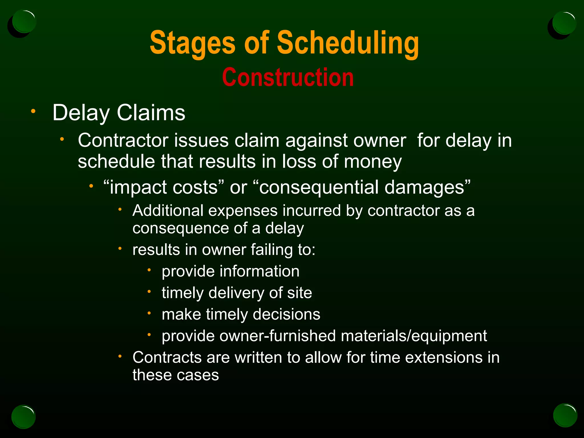 Stages of Scheduling  Construction Delay Claims Contractor issues claim against owner  for delay in schedule that results in loss of money  “ impact costs” or “consequential damages” Additional expenses incurred by contractor as a consequence of a delay results in owner failing to: provide information timely delivery of site make timely decisions  provide owner-furnished materials/equipment Contracts are written to allow for time extensions in these cases 