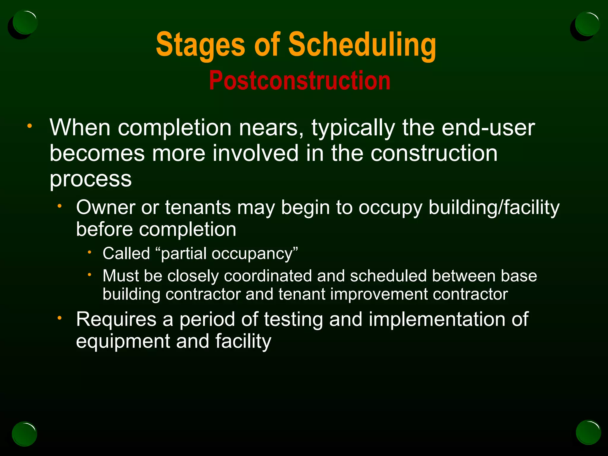 Stages of Scheduling  Postconstruction When completion nears, typically the end-user becomes more involved in the construction process Owner or tenants may begin to occupy building/facility before completion  Called “partial occupancy” Must be closely coordinated and scheduled between base building contractor and tenant improvement contractor Requires a period of testing and implementation of equipment and facility 