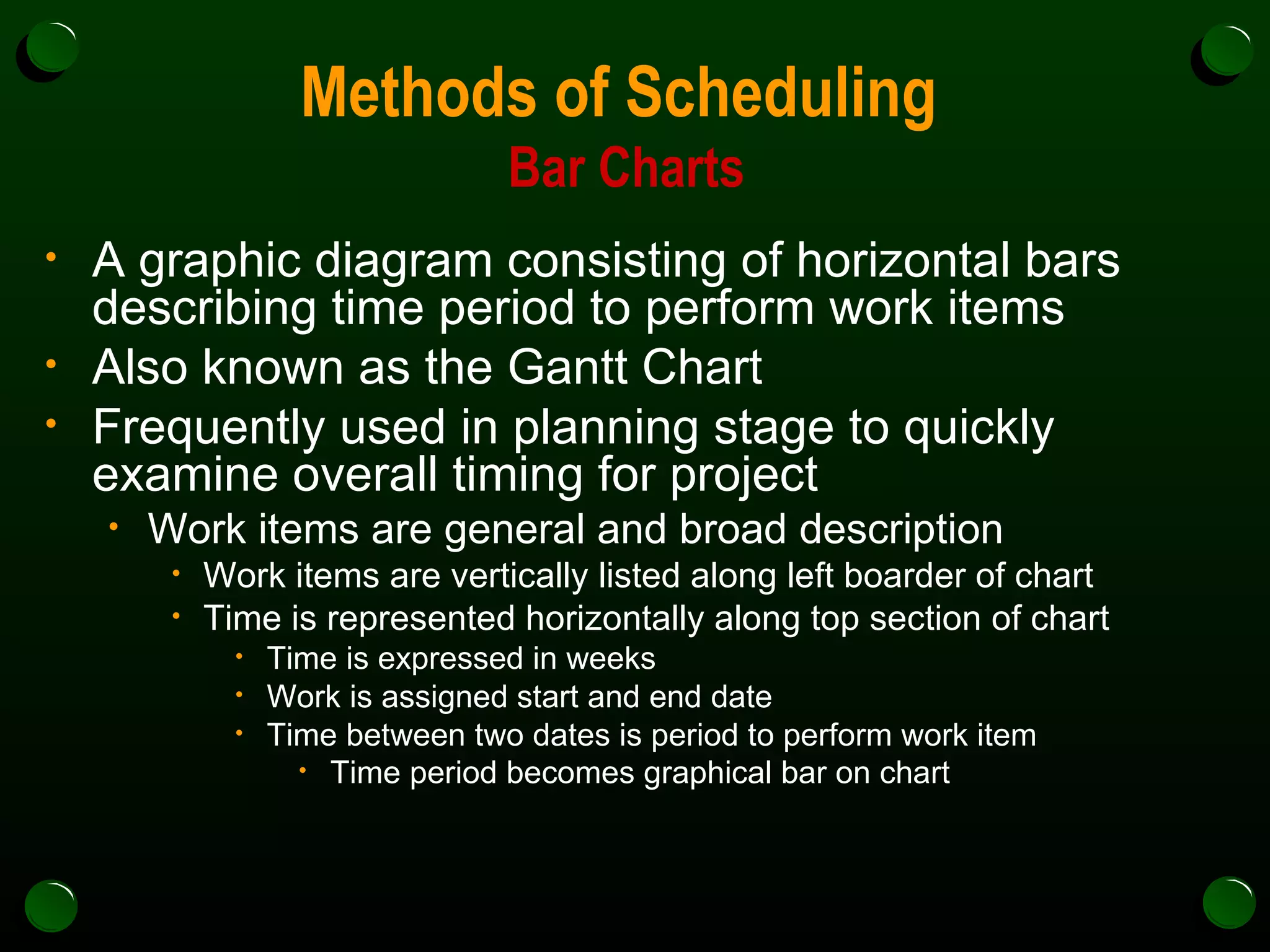 Methods of Scheduling  Bar Charts A graphic diagram consisting of horizontal bars describing time period to perform work items Also known as the Gantt Chart  Frequently used in planning stage to quickly examine overall timing for project Work items are general and broad description Work items are vertically listed along left boarder of chart Time is represented horizontally along top section of chart Time is expressed in weeks Work is assigned start and end date Time between two dates is period to perform work item Time period becomes graphical bar on chart   
