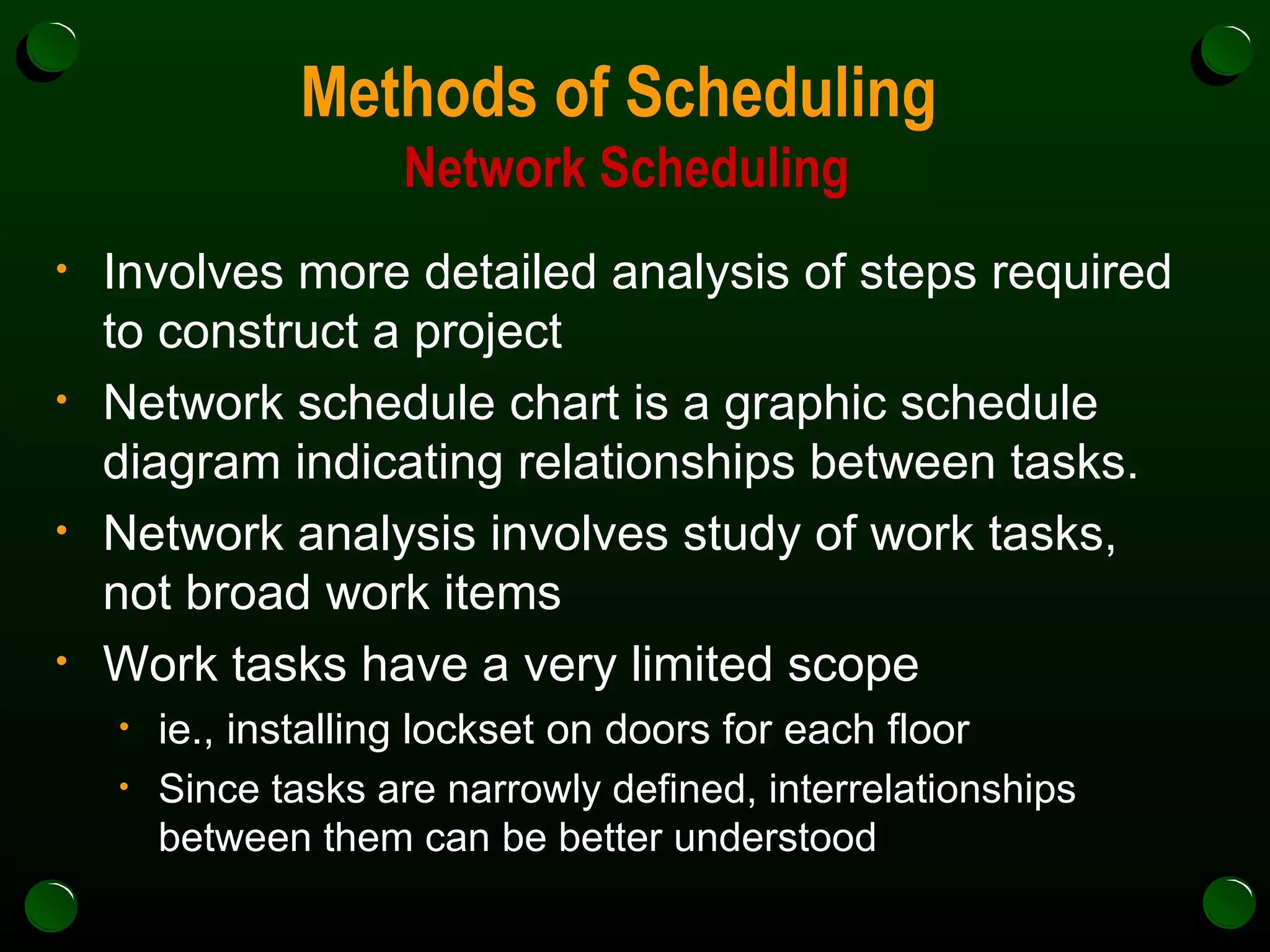 Methods of Scheduling  Network Scheduling Involves more detailed analysis of steps required to construct a project Network schedule chart is a graphic schedule diagram indicating relationships between tasks. Network analysis involves study of work tasks, not broad work items Work tasks have a very limited scope ie., installing lockset on doors for each floor Since tasks are narrowly defined, interrelationships between them can be better understood 