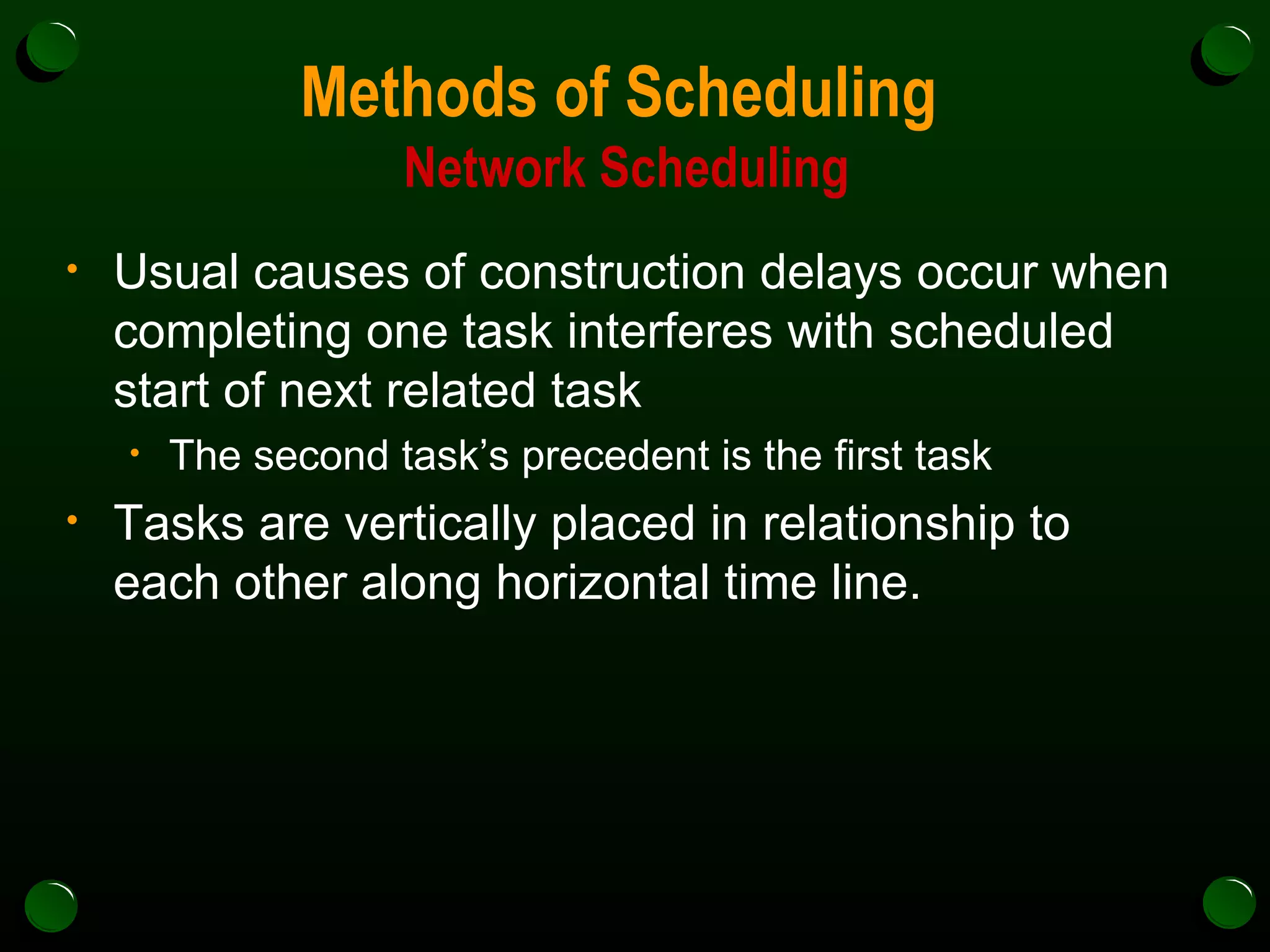 Methods of Scheduling  Network Scheduling Usual causes of construction delays occur when completing one task interferes with scheduled start of next related task The second task’s precedent is the first task  Tasks are vertically placed in relationship to each other along horizontal time line. 