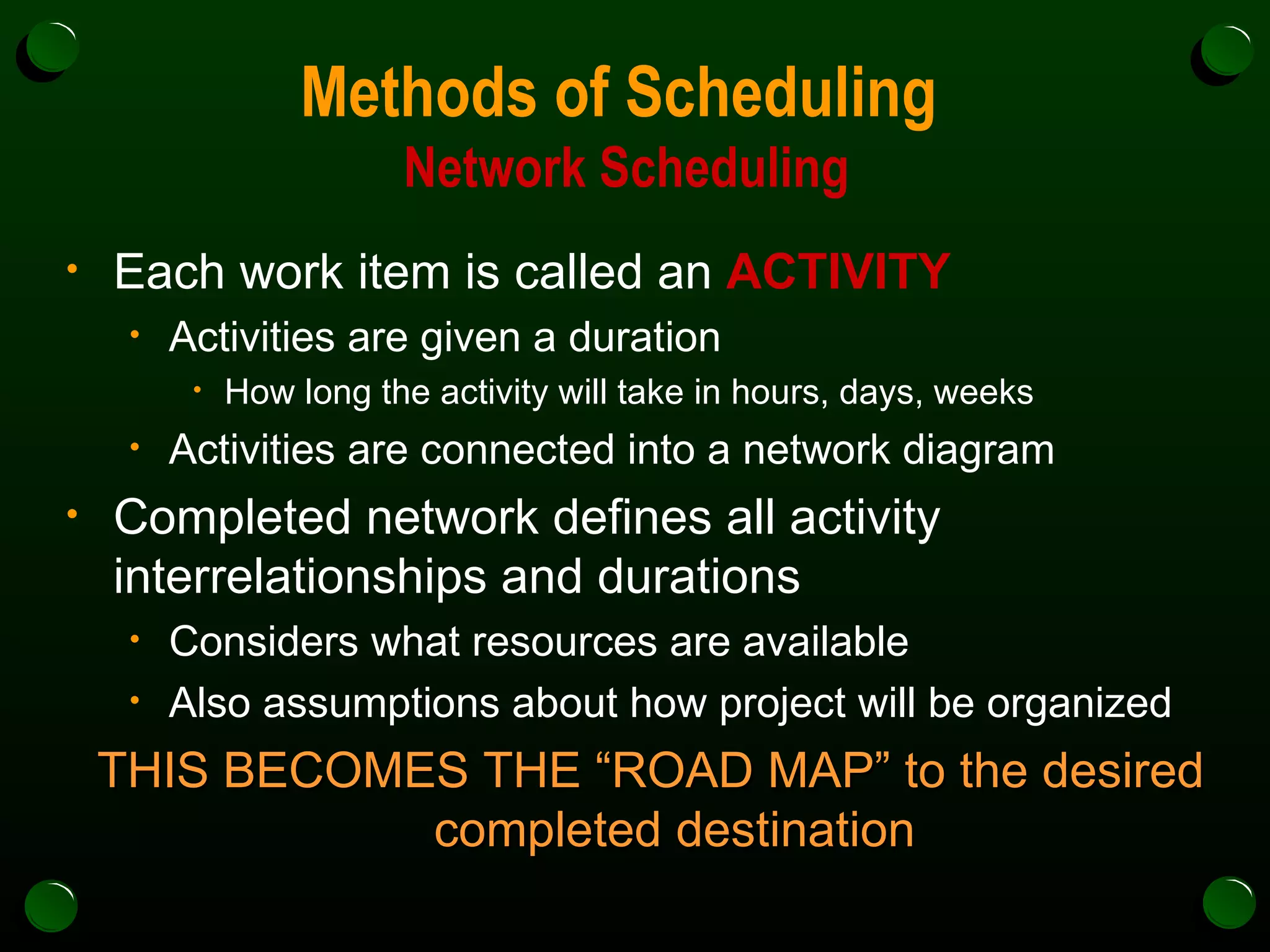 Methods of Scheduling  Network Scheduling Each work item is called an  ACTIVITY Activities are given a duration  How long the activity will take in hours, days, weeks Activities are connected into a network diagram Completed network defines all activity interrelationships and durations Considers what resources are available Also assumptions about how project will be organized THIS BECOMES THE “ROAD MAP” to the desired completed destination 