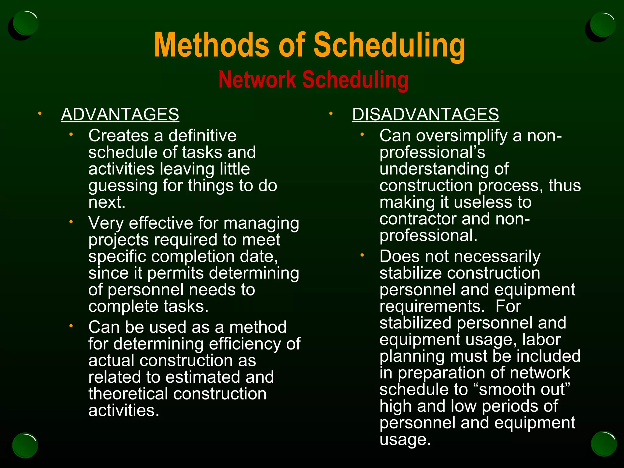 Methods of Scheduling  Network Scheduling ADVANTAGES Creates a definitive schedule of tasks and activities leaving little guessing for things to do next. Very effective for managing projects required to meet specific completion date, since it permits determining of personnel needs to complete tasks. Can be used as a method for determining efficiency of actual construction as related to estimated and theoretical construction activities. DISADVANTAGES Can oversimplify a non-professional’s understanding of construction process, thus making it useless to contractor and non-professional.  Does not necessarily stabilize construction personnel and equipment requirements.  For stabilized personnel and equipment usage, labor planning must be included in preparation of network schedule to “smooth out” high and low periods of personnel and equipment usage. 