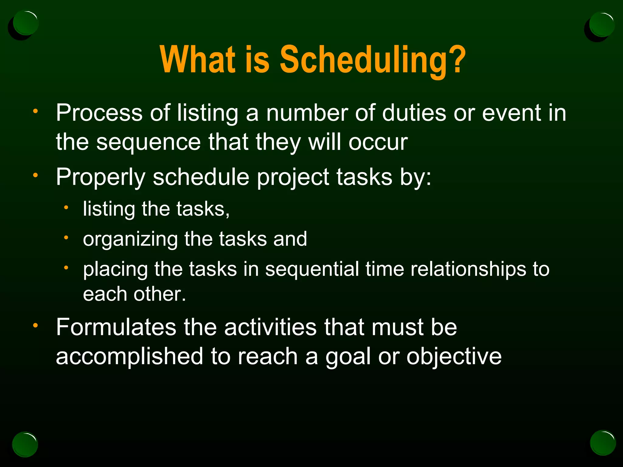 What is Scheduling? Process of listing a number of duties or event in the sequence that they will occur Properly schedule project tasks by: listing the tasks,  organizing the tasks and  placing the tasks in sequential time relationships to each other. Formulates the activities that must be accomplished to reach a goal or objective 