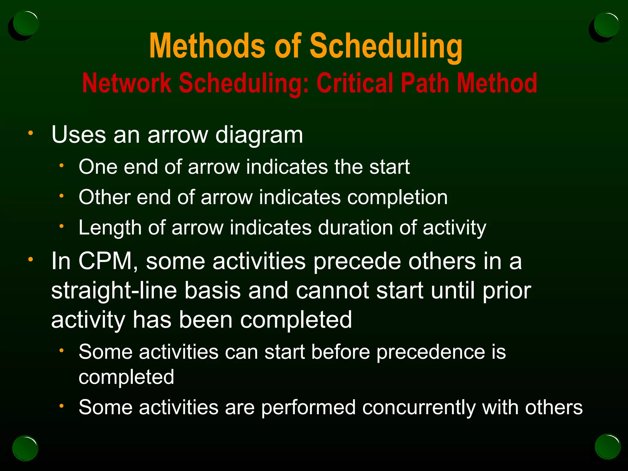 Methods of Scheduling  Network Scheduling: Critical Path Method Uses an arrow diagram One end of arrow indicates the start Other end of arrow indicates completion Length of arrow indicates duration of activity In CPM, some activities precede others in a straight-line basis and cannot start until prior activity has been completed Some activities can start before precedence is completed Some activities are performed concurrently with others 
