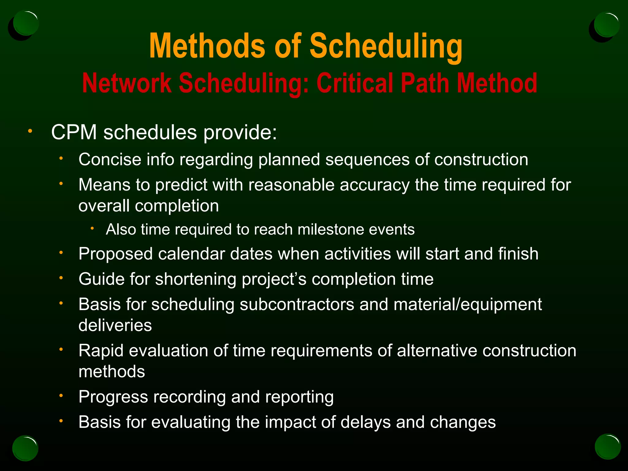 Methods of Scheduling  Network Scheduling: Critical Path Method CPM schedules provide: Concise info regarding planned sequences of construction Means to predict with reasonable accuracy the time required for overall completion Also time required to reach milestone events Proposed calendar dates when activities will start and finish Guide for shortening project’s completion time Basis for scheduling subcontractors and material/equipment deliveries Rapid evaluation of time requirements of alternative construction methods Progress recording and reporting Basis for evaluating the impact of delays and changes 