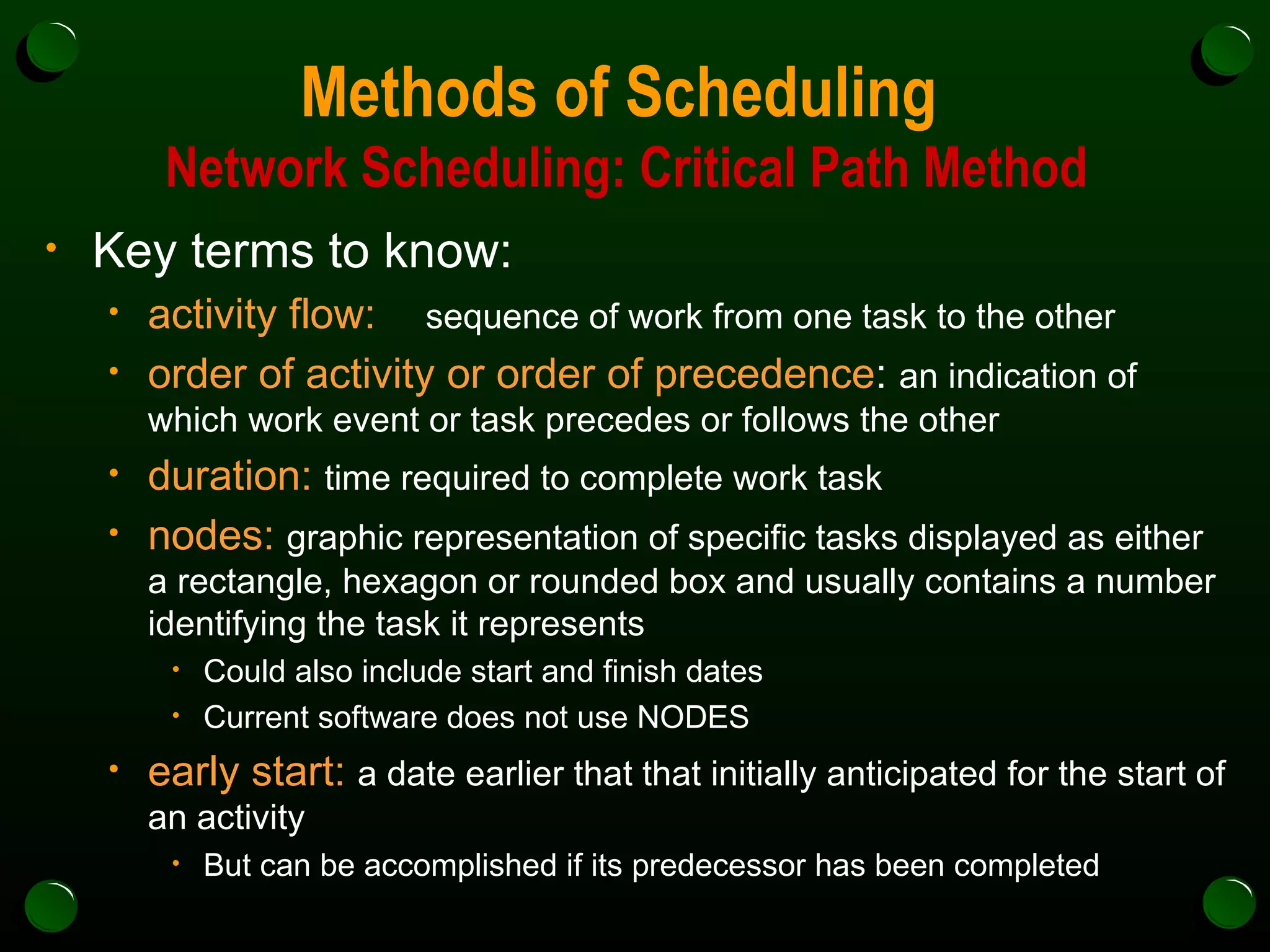 Methods of Scheduling  Network Scheduling: Critical Path Method Key terms to know: activity flow: sequence of work from one task to the other order of activity or order of precedence :  an indication of which work event or task precedes or follows the other duration:   time required to complete work task nodes:   graphic representation of specific tasks displayed as either a rectangle, hexagon or rounded box and usually contains a number identifying the task it represents Could also include start and finish dates Current software does not use NODES early start:   a date earlier that that initially anticipated for the start of an activity But can be accomplished if its predecessor has been completed 