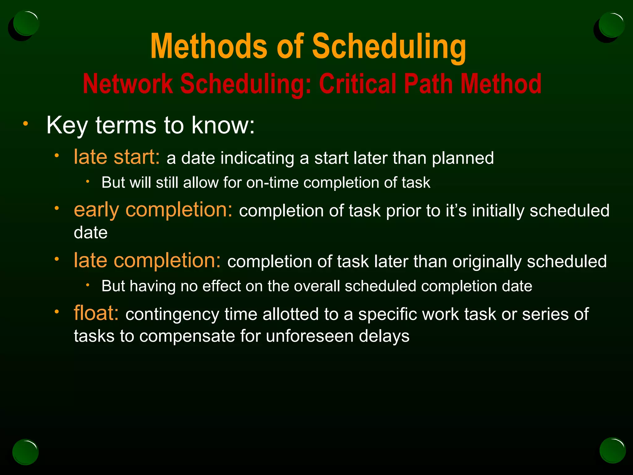 Methods of Scheduling  Network Scheduling: Critical Path Method Key terms to know: late start:   a date indicating a start later than planned But will still allow for on-time completion of task early completion:   completion of task prior to it’s initially scheduled date late completion:   completion of task later than originally scheduled But having no effect on the overall scheduled completion date float:   contingency time allotted to a specific work task or series of tasks to compensate for unforeseen delays 