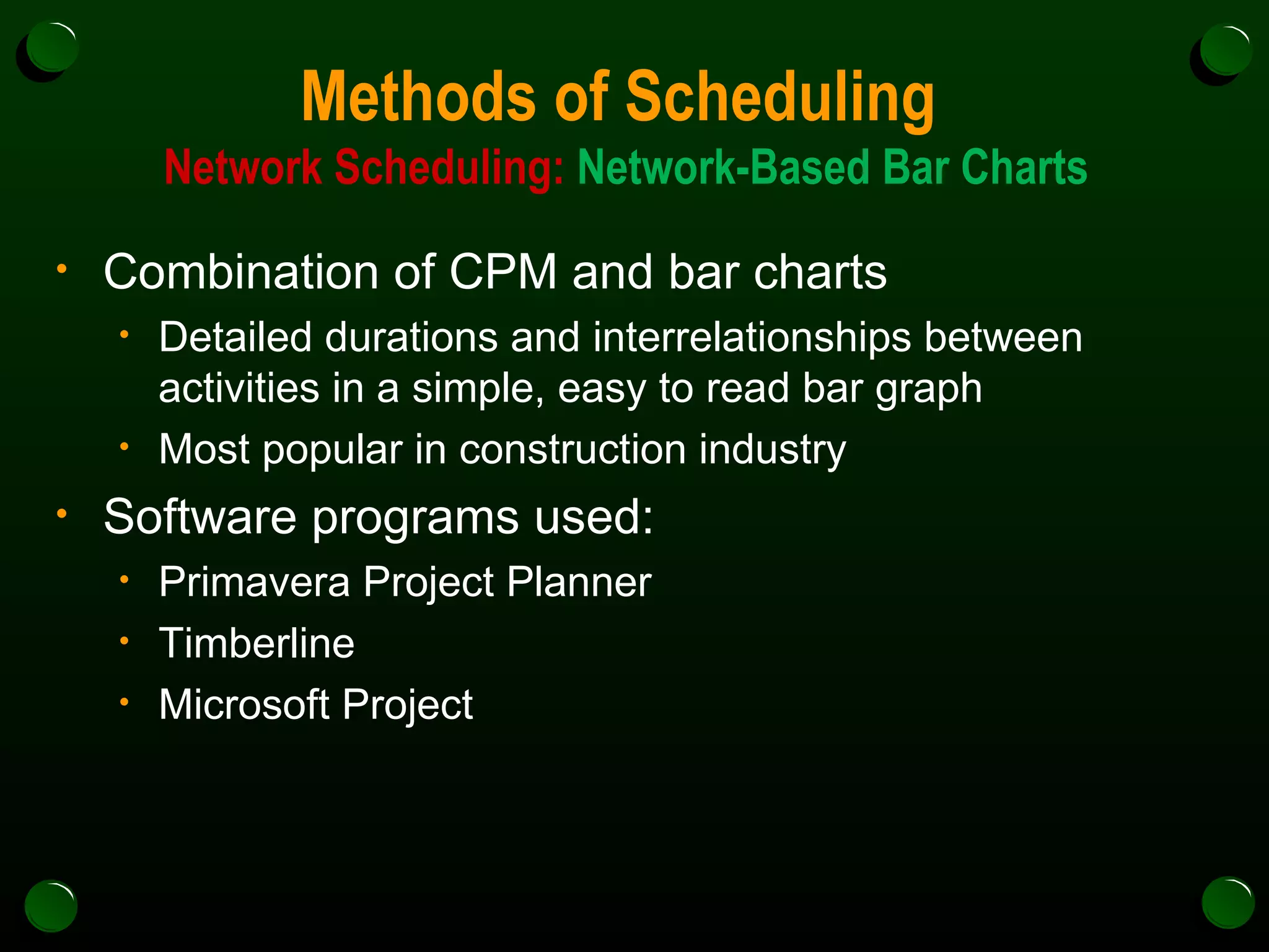 Methods of Scheduling  Network Scheduling:  Network-Based Bar Charts Combination of CPM and bar charts Detailed durations and interrelationships between activities in a simple, easy to read bar graph Most popular in construction industry Software programs used: Primavera Project Planner Timberline Microsoft Project 