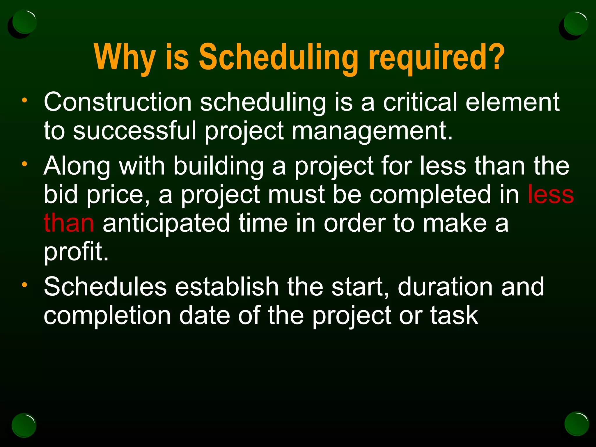 Why is Scheduling required? Construction scheduling is a critical element to successful project management.  Along with building a project for less than the bid price, a project must be completed in  less than  anticipated time in order to make a profit. Schedules establish the start, duration and completion date of the project or task 
