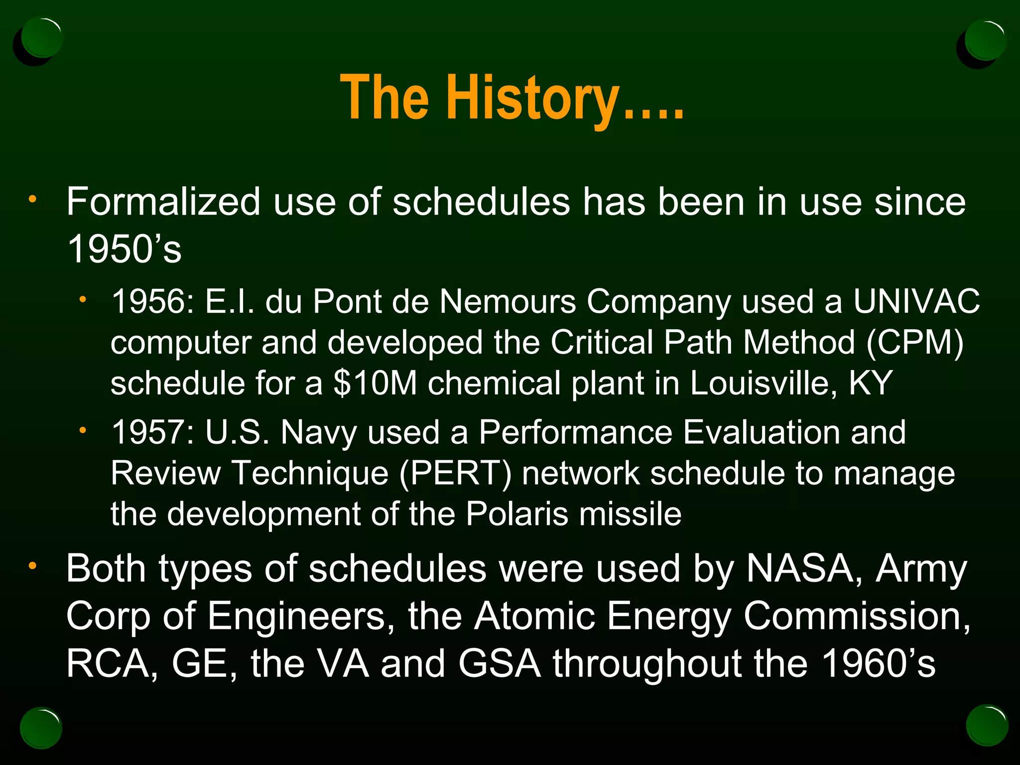 The History…. Formalized use of schedules has been in use since 1950’s 1956: E.I. du Pont de Nemours Company used a UNIVAC computer and developed the Critical Path Method (CPM) schedule for a $10M chemical plant in Louisville, KY 1957: U.S. Navy used a Performance Evaluation and Review Technique (PERT) network schedule to manage the development of the Polaris missile Both types of schedules were used by NASA, Army Corp of Engineers, the Atomic Energy Commission, RCA, GE, the VA and GSA throughout the 1960’s 
