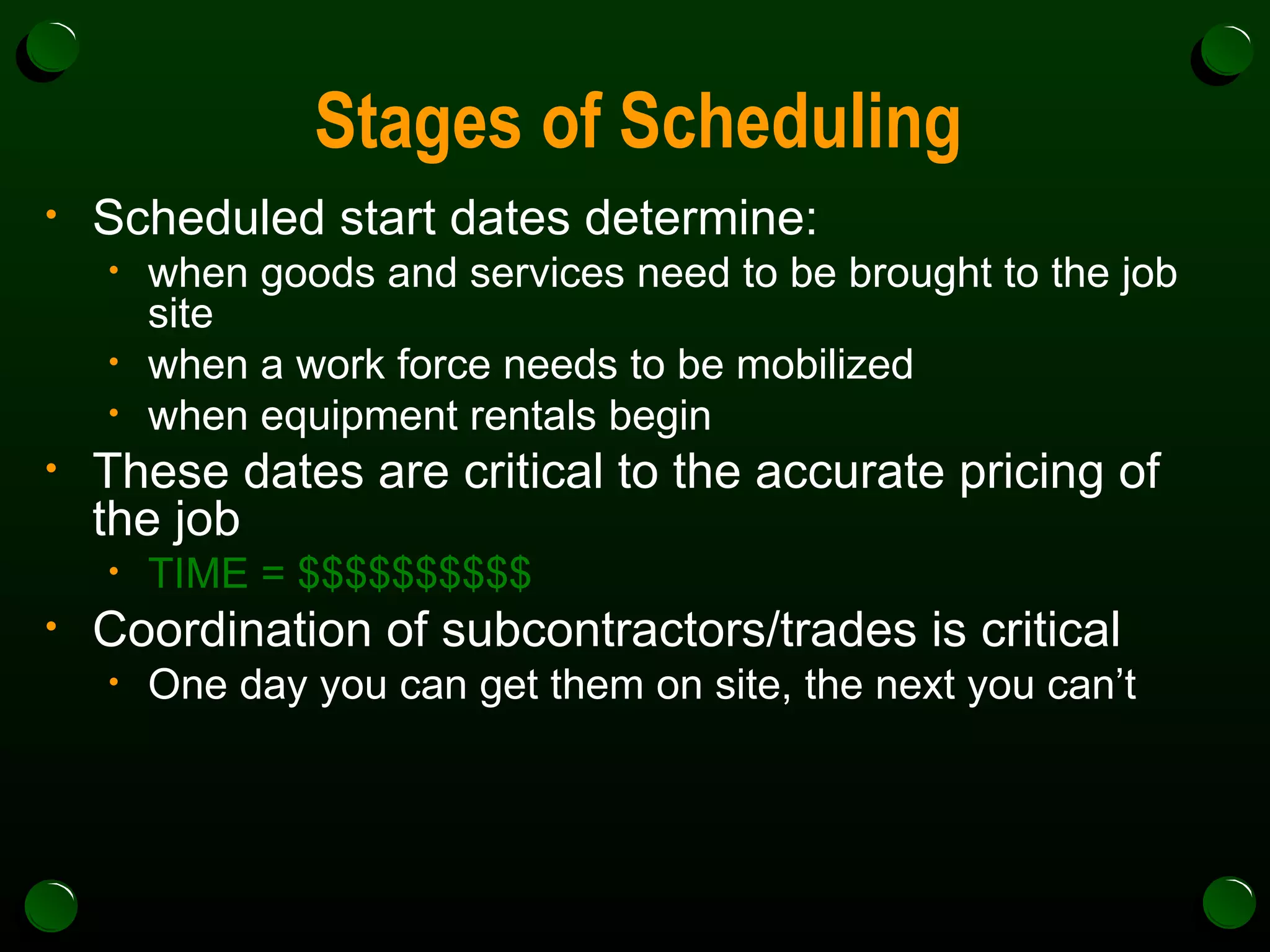 Stages of Scheduling Scheduled start dates determine: when goods and services need to be brought to the job site when a work force needs to be mobilized when equipment rentals begin These dates are critical to the accurate pricing of the job TIME = $$$$$$$$$$ Coordination of subcontractors/trades is critical One day you can get them on site, the next you can’t 