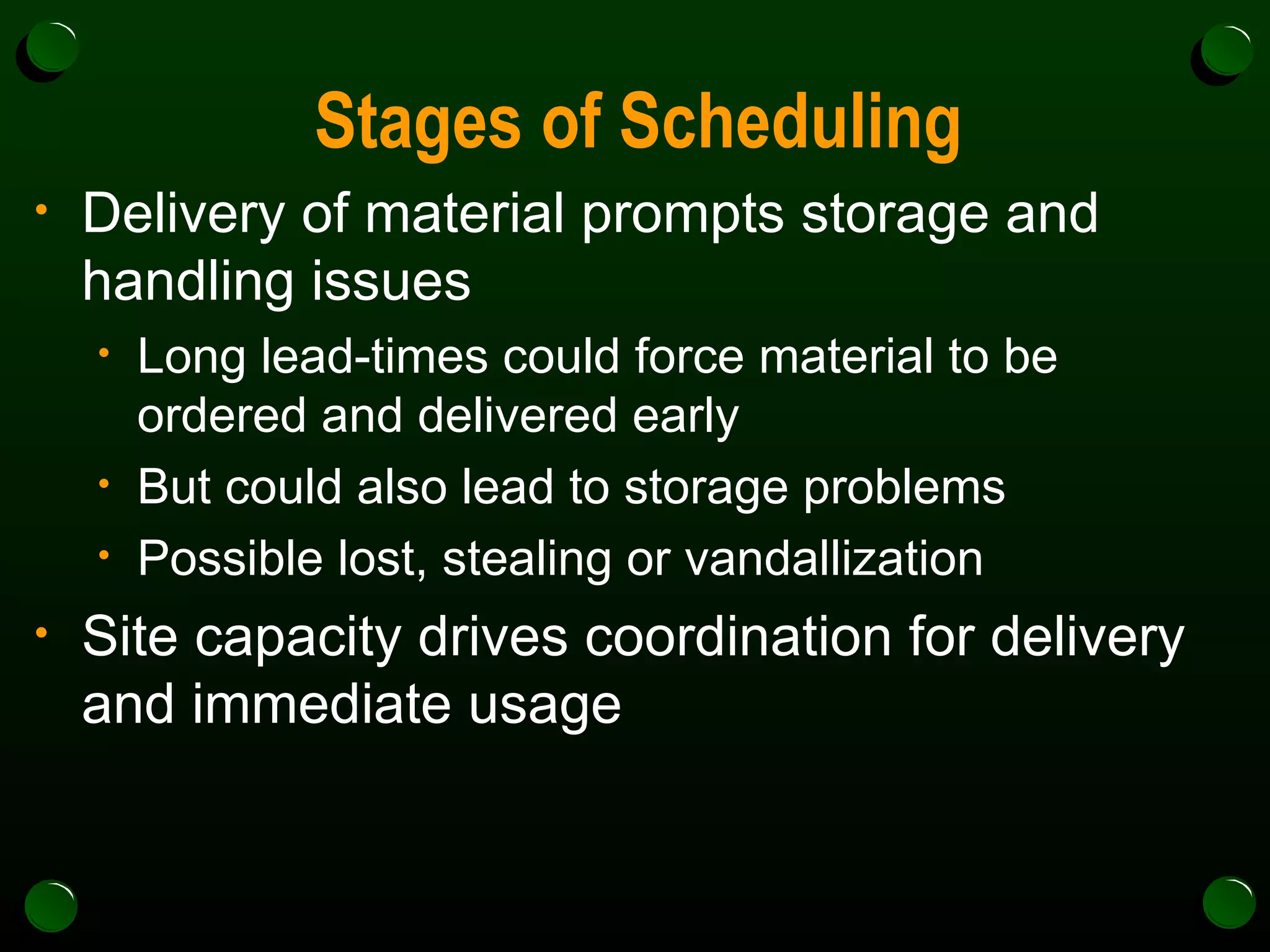 Stages of Scheduling Delivery of material prompts storage and handling issues Long lead-times could force material to be ordered and delivered early But could also lead to storage problems  Possible lost, stealing or vandallization Site capacity drives coordination for delivery and immediate usage 