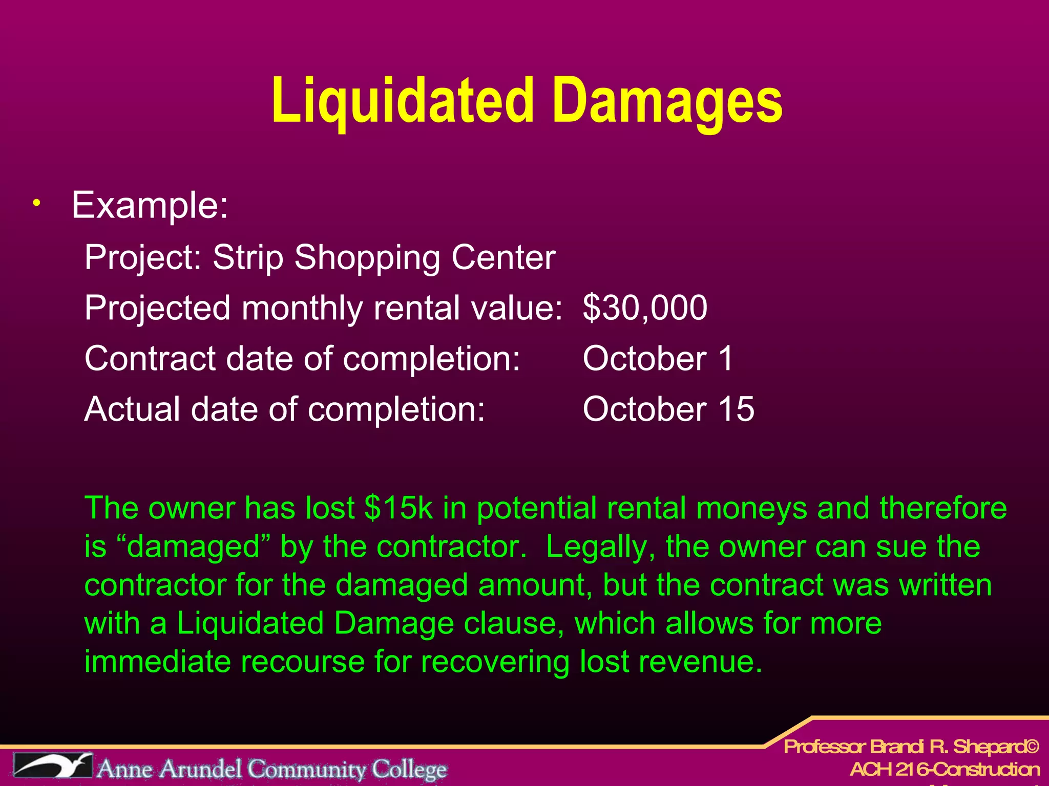 Liquidated Damages Example: Project: Strip Shopping Center  Projected monthly rental value:  $30,000 Contract date of completion:  October 1 Actual date of completion:  October 15 The owner has lost $15k in potential rental moneys and therefore is “damaged” by the contractor.  Legally, the owner can sue the contractor for the damaged amount, but the contract was written with a Liquidated Damage clause, which allows for more immediate recourse for recovering lost revenue. 