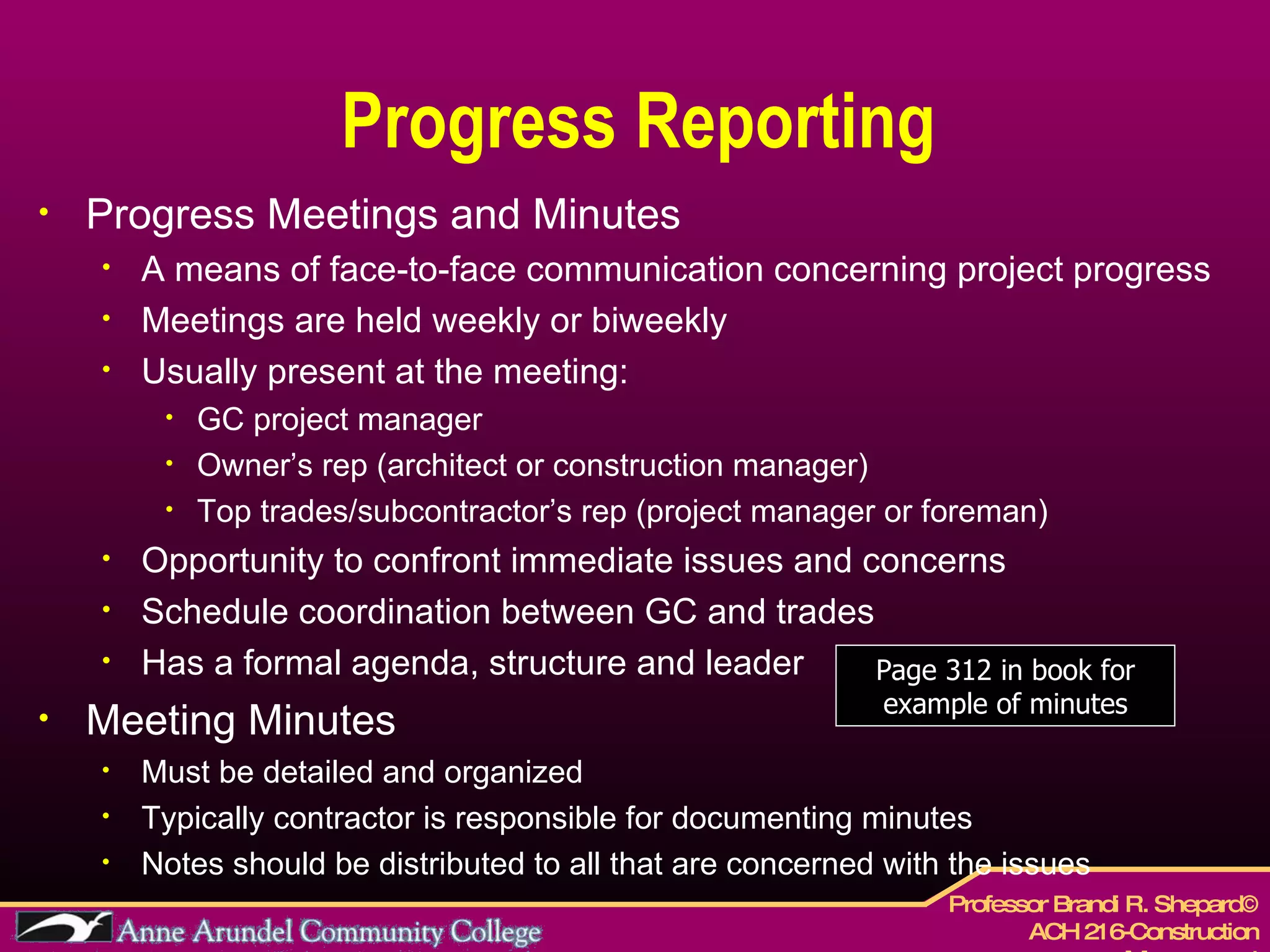 Progress Reporting Progress Meetings and Minutes A means of face-to-face communication concerning project progress Meetings are held weekly or biweekly Usually present at the meeting: GC project manager Owner’s rep (architect or construction manager) Top trades/subcontractor’s rep (project manager or foreman) Opportunity to confront immediate issues and concerns Schedule coordination between GC and trades Has a formal agenda, structure and leader Meeting Minutes Must be detailed and organized Typically contractor is responsible for documenting minutes Notes should be distributed to all that are concerned with the issues Page 312 in book for example of minutes 