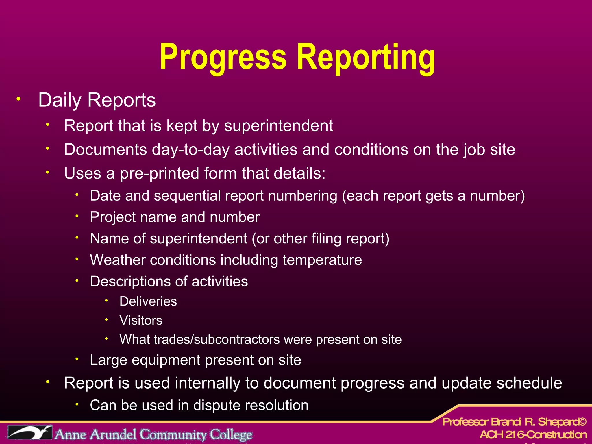 Progress Reporting Daily Reports Report that is kept by superintendent Documents day-to-day activities and conditions on the job site Uses a pre-printed form that details: Date and sequential report numbering (each report gets a number) Project name and number Name of superintendent (or other filing report) Weather conditions including temperature Descriptions of activities Deliveries Visitors  What trades/subcontractors were present on site Large equipment present on site Report is used internally to document progress and update schedule Can be used in dispute resolution 