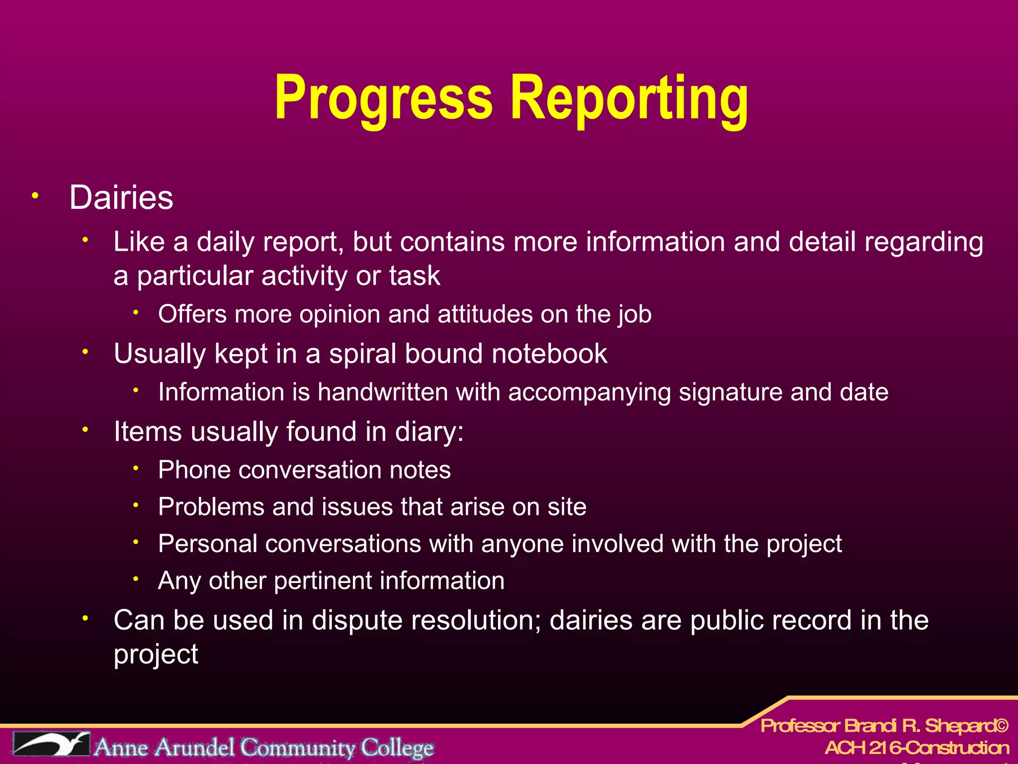 Progress Reporting Dairies Like a daily report, but contains more information and detail regarding a particular activity or task Offers more opinion and attitudes on the job  Usually kept in a spiral bound notebook Information is handwritten with accompanying signature and date Items usually found in diary: Phone conversation notes Problems and issues that arise on site Personal conversations with anyone involved with the project Any other pertinent information  Can be used in dispute resolution; dairies are public record in the project 
