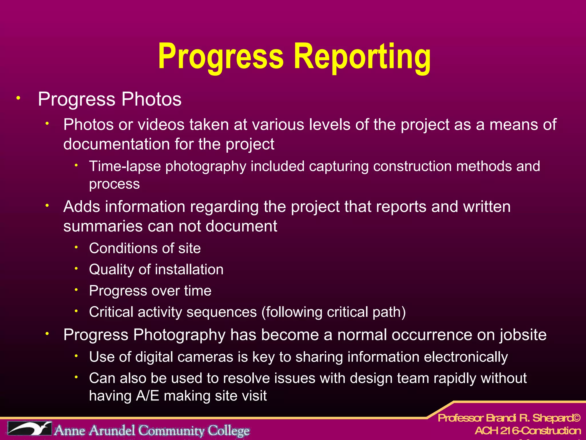 Progress Reporting Progress Photos Photos or videos taken at various levels of the project as a means of documentation for the project Time-lapse photography included capturing construction methods and process Adds information regarding the project that reports and written summaries can not document Conditions of site Quality of installation Progress over time Critical activity sequences (following critical path) Progress Photography has become a normal occurrence on jobsite  Use of digital cameras is key to sharing information electronically  Can also be used to resolve issues with design team rapidly without having A/E making site visit 