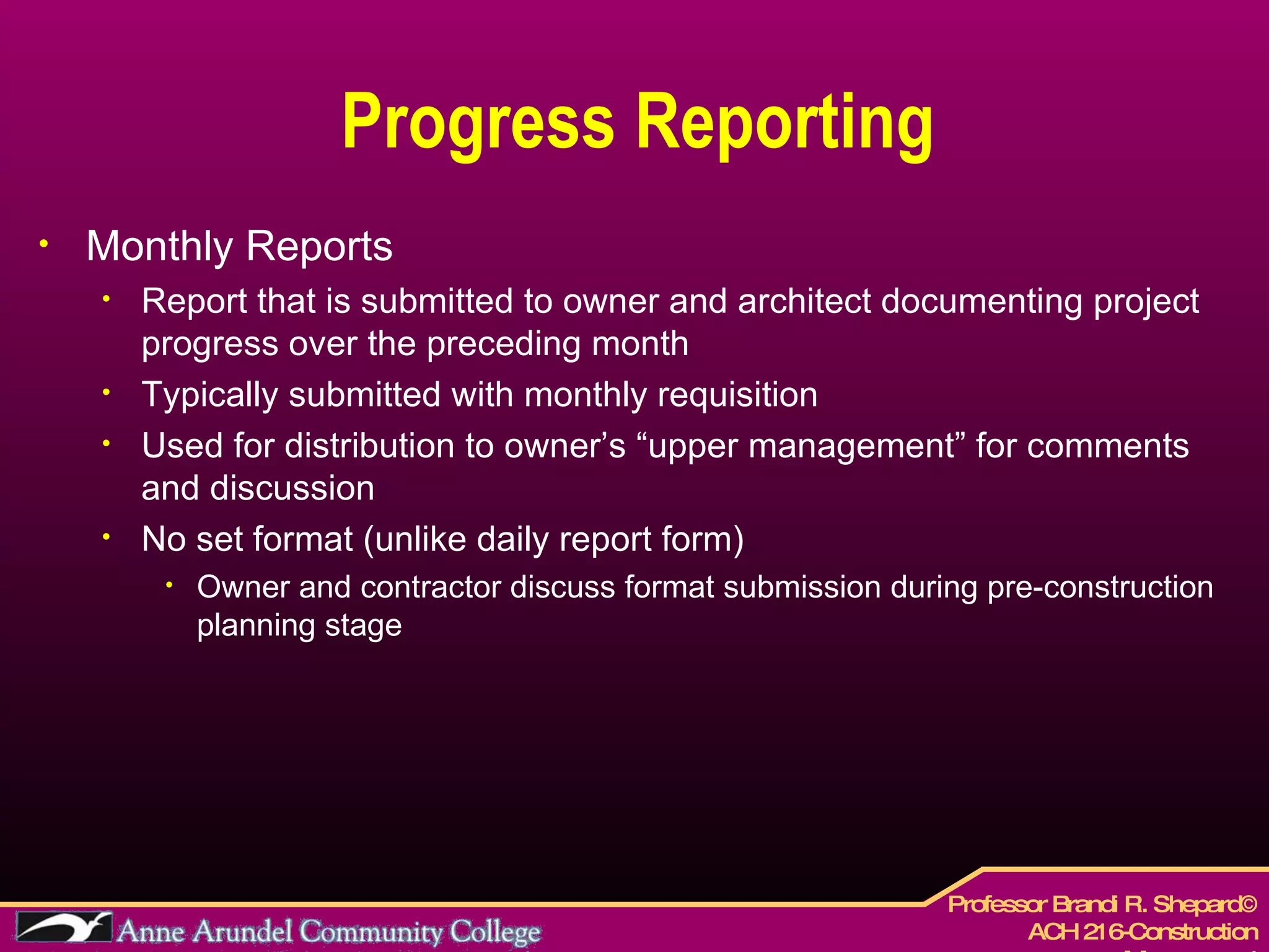 Progress Reporting Monthly Reports Report that is submitted to owner and architect documenting project progress over the preceding month Typically submitted with monthly requisition  Used for distribution to owner’s “upper management” for comments and discussion No set format (unlike daily report form) Owner and contractor discuss format submission during pre-construction planning stage 