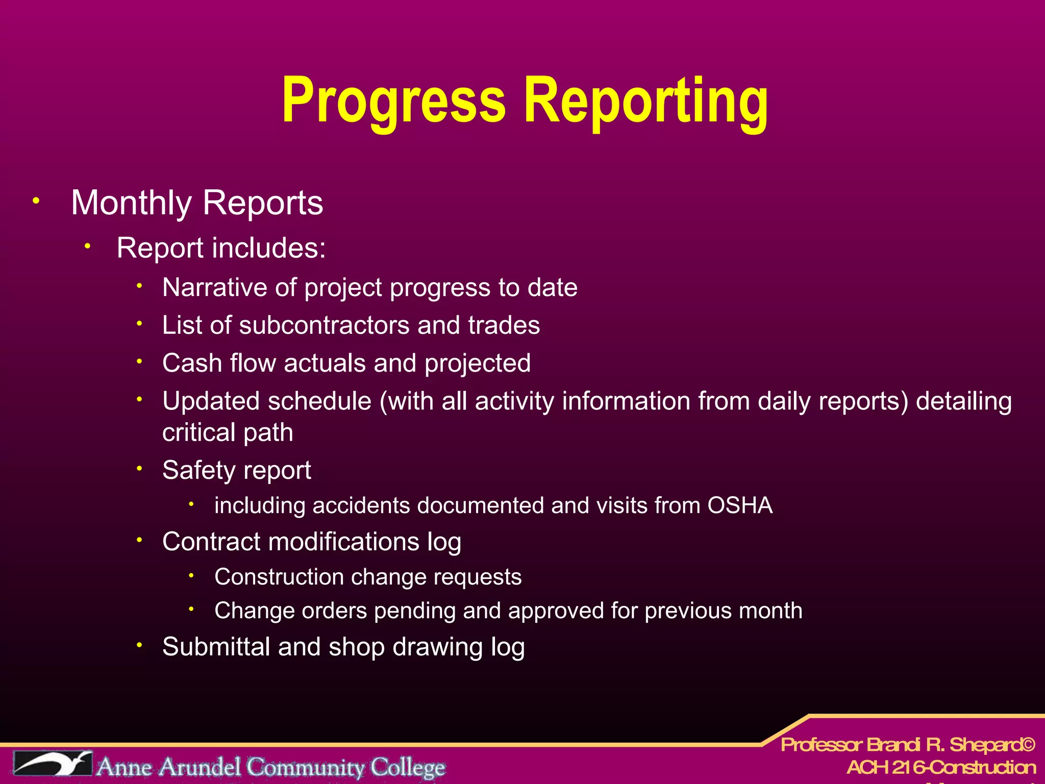 Progress Reporting Monthly Reports Report includes: Narrative of project progress to date List of subcontractors and trades Cash flow actuals and projected Updated schedule (with all activity information from daily reports) detailing critical path Safety report  including accidents documented and visits from OSHA Contract modifications log Construction change requests  Change orders pending and approved for previous month Submittal and shop drawing log 