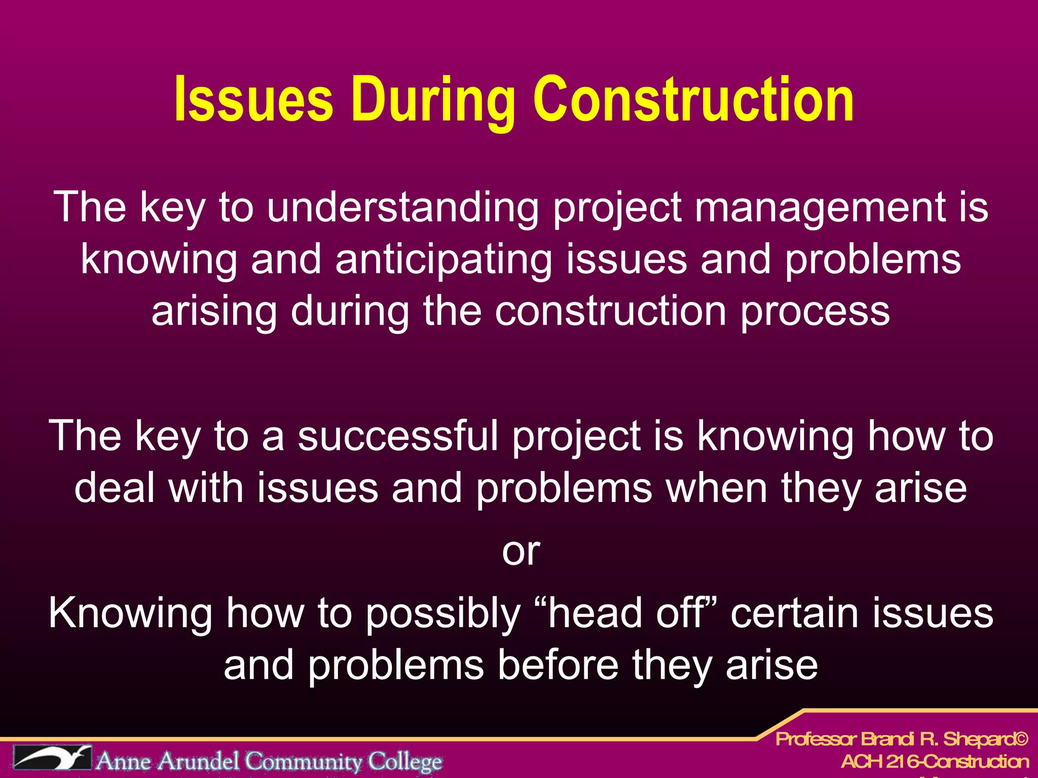 Issues During Construction  The key to understanding project management is knowing and anticipating issues and problems arising during the construction process The key to a successful project is knowing how to deal with issues and problems when they arise or Knowing how to possibly “head off” certain issues and problems before they arise 