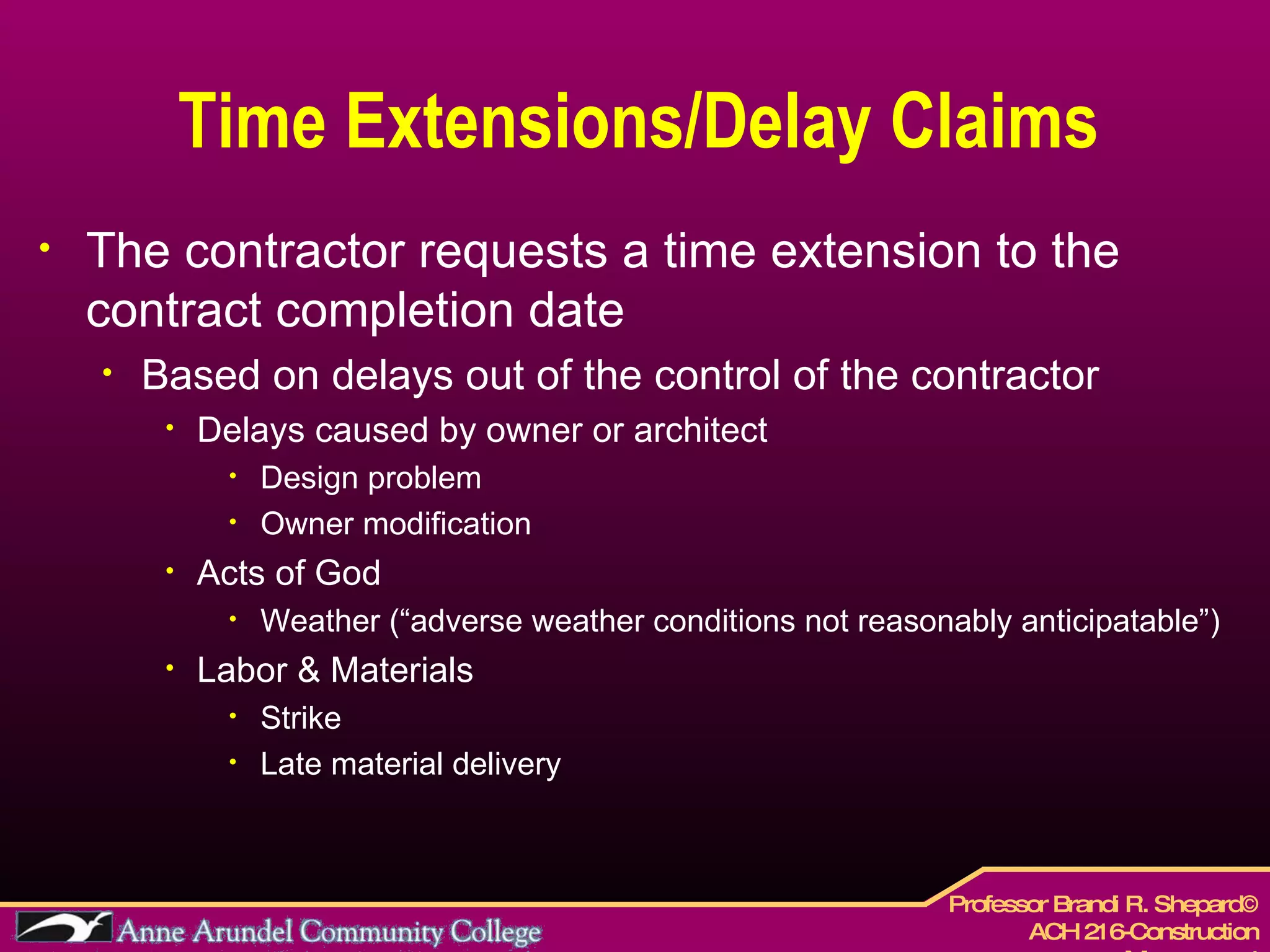 Time Extensions/Delay Claims The contractor requests a time extension to the contract completion date Based on delays out of the control of the contractor Delays caused by owner or architect Design problem Owner modification Acts of God Weather (“adverse weather conditions not reasonably anticipatable”) Labor & Materials  Strike Late material delivery 