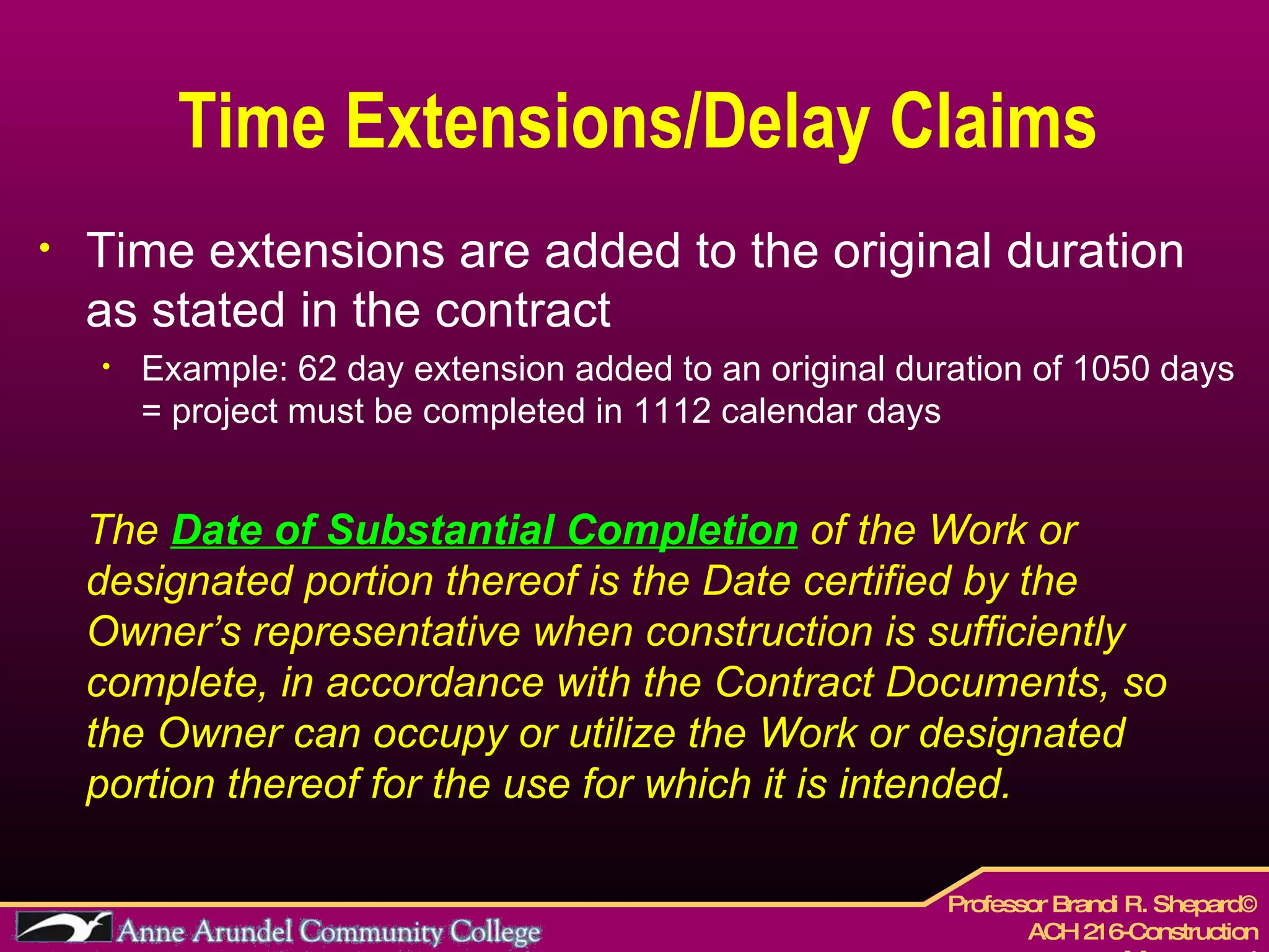 Time Extensions/Delay Claims Time extensions are added to the original duration as stated in the contract Example: 62 day extension added to an original duration of 1050 days = project must be completed in 1112 calendar days The  Date of Substantial Completion  of the Work or designated portion thereof is the Date certified by the Owner’s representative when construction is sufficiently complete, in accordance with the Contract Documents, so the Owner can occupy or utilize the Work or designated portion thereof for the use for which it is intended.   