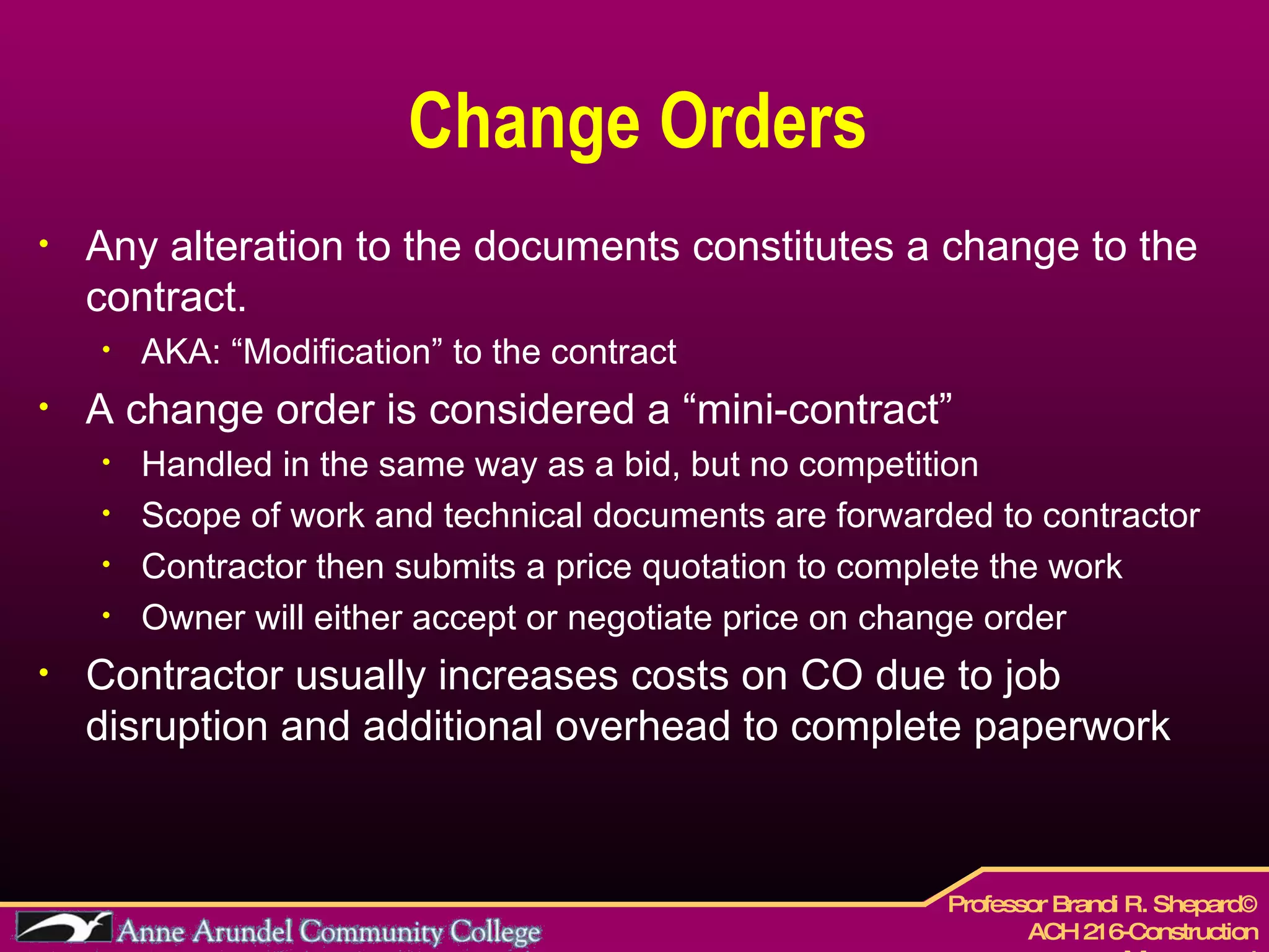 Change Orders Any alteration to the documents constitutes a change to the contract. AKA: “Modification” to the contract A change order is considered a “mini-contract” Handled in the same way as a bid, but no competition Scope of work and technical documents are forwarded to contractor  Contractor then submits a price quotation to complete the work Owner will either accept or negotiate price on change order Contractor usually increases costs on CO due to job disruption and additional overhead to complete paperwork 