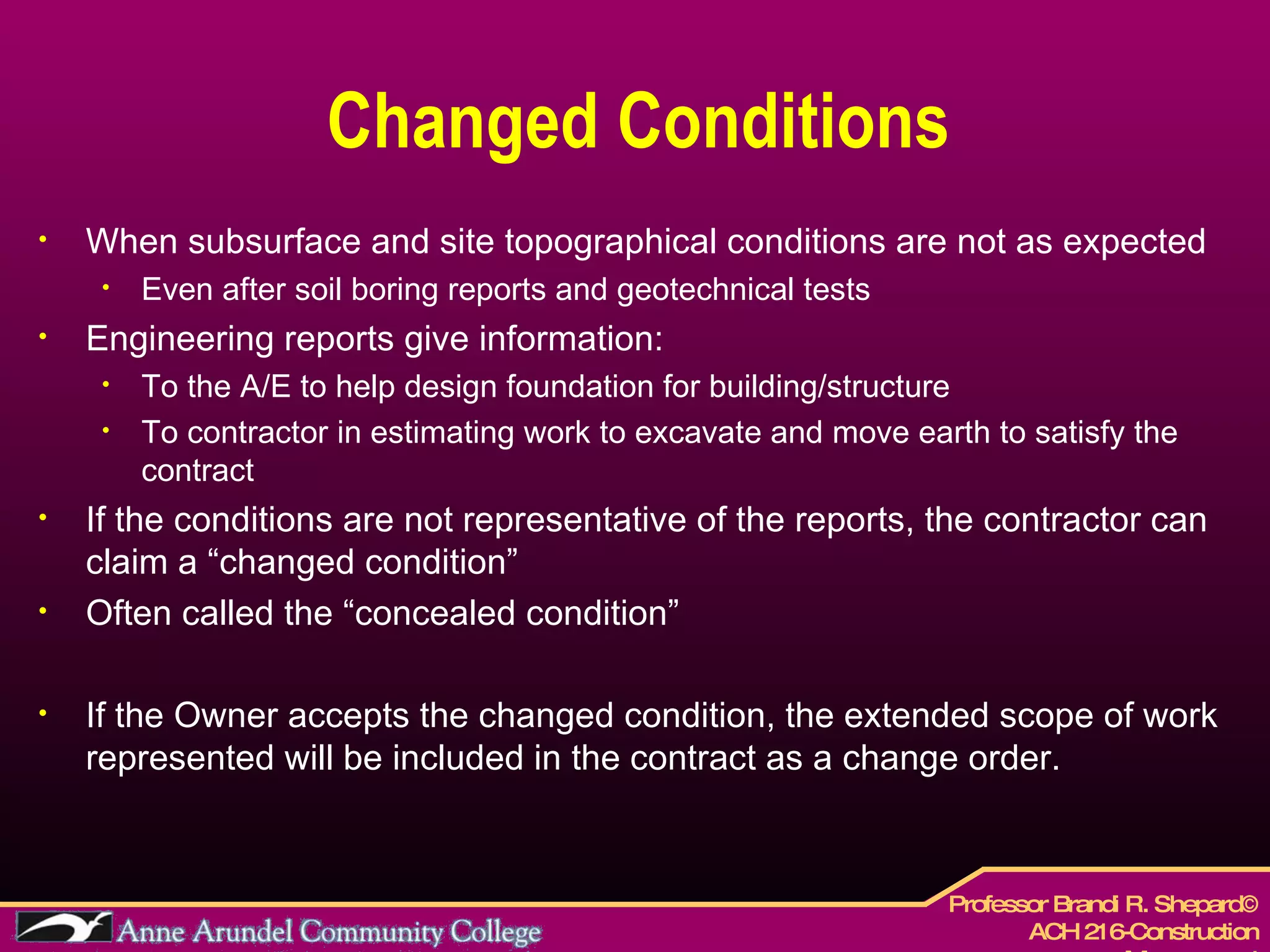 Changed Conditions When subsurface and site topographical conditions are not as expected Even after soil boring reports and geotechnical tests Engineering reports give information: To the A/E to help design foundation for building/structure To contractor in estimating work to excavate and move earth to satisfy the contract If the conditions are not representative of the reports, the contractor can claim a “changed condition” Often called the “concealed condition” If the Owner accepts the changed condition, the extended scope of work represented will be included in the contract as a change order. 