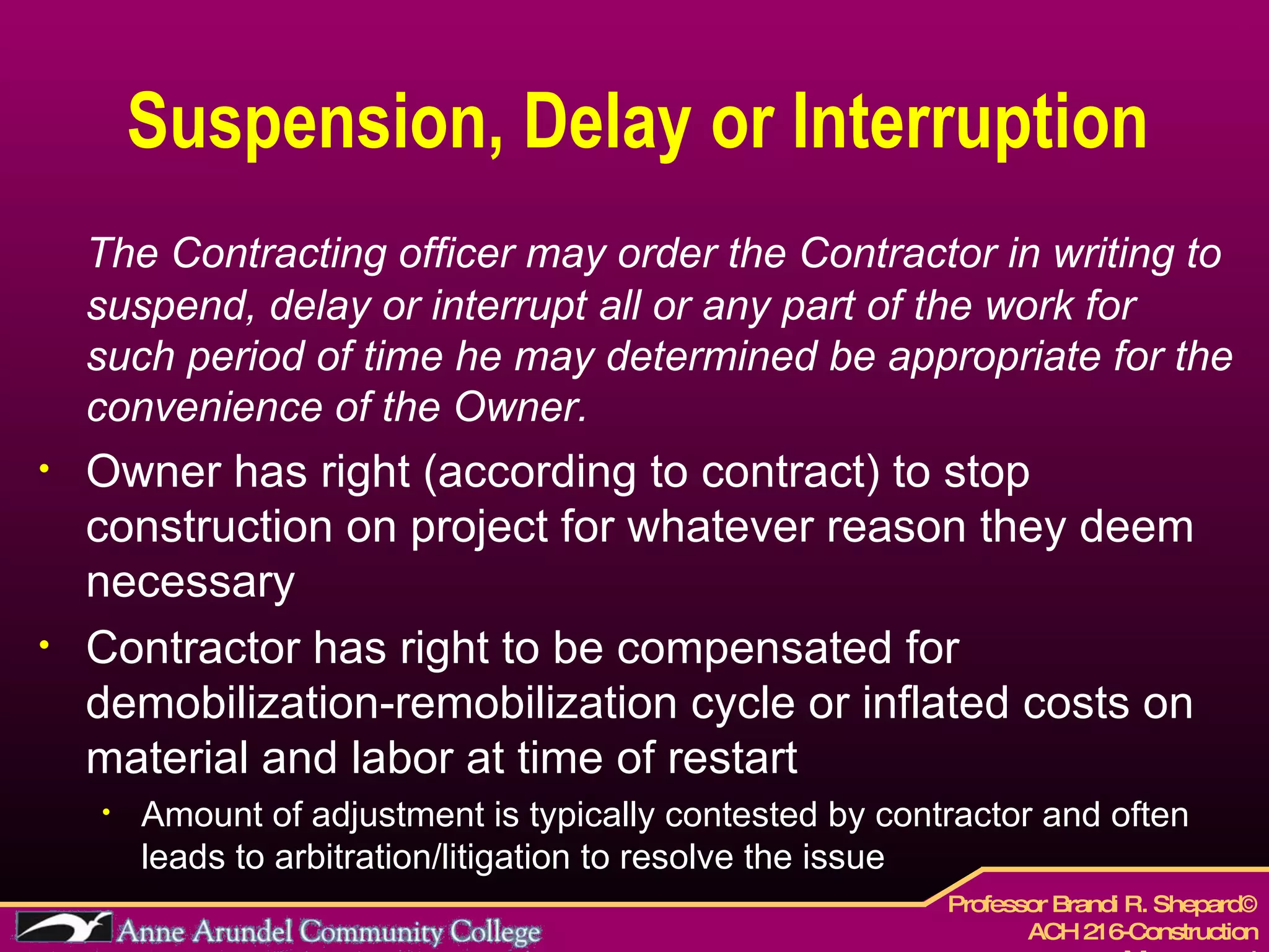 Suspension, Delay or Interruption The Contracting officer may order the Contractor in writing to suspend, delay or interrupt all or any part of the work for such period of time he may determined be appropriate for the convenience of the Owner. Owner has right (according to contract) to stop construction on project for whatever reason they deem necessary Contractor has right to be compensated for demobilization-remobilization cycle or inflated costs on material and labor at time of restart Amount of adjustment is typically contested by contractor and often leads to arbitration/litigation to resolve the issue 