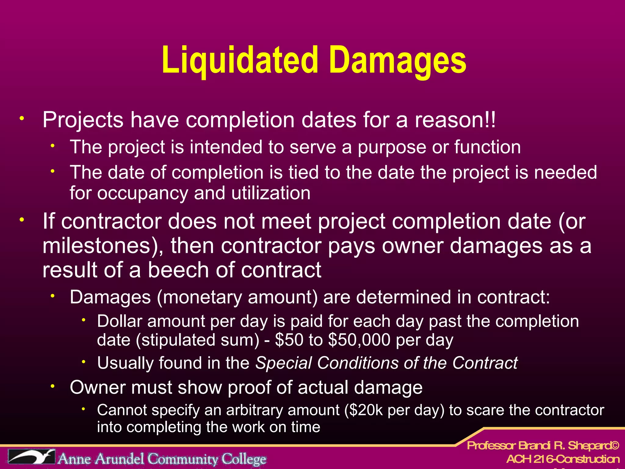 Liquidated Damages Projects have completion dates for a reason!! The project is intended to serve a purpose or function The date of completion is tied to the date the project is needed for occupancy and utilization If contractor does not meet project completion date (or milestones), then contractor pays owner damages as a result of a beech of contract Damages (monetary amount) are determined in contract: Dollar amount per day is paid for each day past the completion date (stipulated sum) - $50 to $50,000 per day Usually found in the  Special Conditions of the Contract Owner must show proof of actual damage Cannot specify an arbitrary amount ($20k per day) to scare the contractor into completing the work on time 