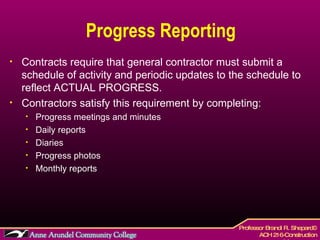 Progress Reporting Contracts require that general contractor must submit a schedule of activity and periodic updates to the schedule to reflect ACTUAL PROGRESS. Contractors satisfy this requirement by completing: Progress meetings and minutes Daily reports Diaries Progress photos Monthly reports 