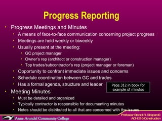 Progress Reporting Progress Meetings and Minutes A means of face-to-face communication concerning project progress Meetings are held weekly or biweekly Usually present at the meeting: GC project manager Owner’s rep (architect or construction manager) Top trades/subcontractor’s rep (project manager or foreman) Opportunity to confront immediate issues and concerns Schedule coordination between GC and trades Has a formal agenda, structure and leader Meeting Minutes Must be detailed and organized Typically contractor is responsible for documenting minutes Notes should be distributed to all that are concerned with the issues Page 312 in book for example of minutes 