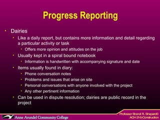 Progress Reporting Dairies Like a daily report, but contains more information and detail regarding a particular activity or task Offers more opinion and attitudes on the job  Usually kept in a spiral bound notebook Information is handwritten with accompanying signature and date Items usually found in diary: Phone conversation notes Problems and issues that arise on site Personal conversations with anyone involved with the project Any other pertinent information  Can be used in dispute resolution; dairies are public record in the project 