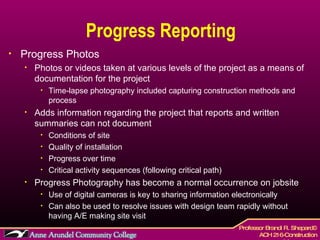 Progress Reporting Progress Photos Photos or videos taken at various levels of the project as a means of documentation for the project Time-lapse photography included capturing construction methods and process Adds information regarding the project that reports and written summaries can not document Conditions of site Quality of installation Progress over time Critical activity sequences (following critical path) Progress Photography has become a normal occurrence on jobsite  Use of digital cameras is key to sharing information electronically  Can also be used to resolve issues with design team rapidly without having A/E making site visit 