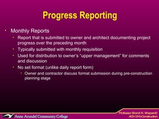Progress Reporting Monthly Reports Report that is submitted to owner and architect documenting project progress over the preceding month Typically submitted with monthly requisition  Used for distribution to owner’s “upper management” for comments and discussion No set format (unlike daily report form) Owner and contractor discuss format submission during pre-construction planning stage 