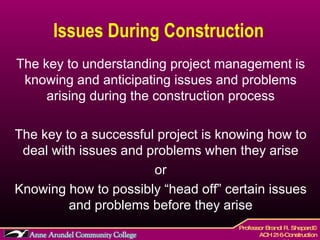 Issues During Construction  The key to understanding project management is knowing and anticipating issues and problems arising during the construction process The key to a successful project is knowing how to deal with issues and problems when they arise or Knowing how to possibly “head off” certain issues and problems before they arise 