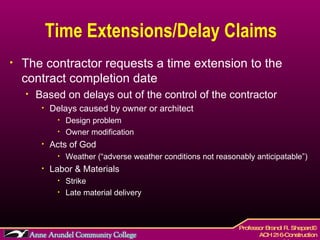 Time Extensions/Delay Claims The contractor requests a time extension to the contract completion date Based on delays out of the control of the contractor Delays caused by owner or architect Design problem Owner modification Acts of God Weather (“adverse weather conditions not reasonably anticipatable”) Labor & Materials  Strike Late material delivery 