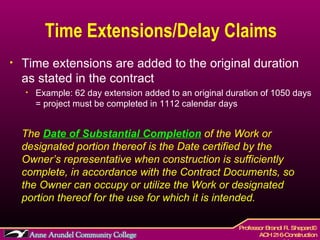 Time Extensions/Delay Claims Time extensions are added to the original duration as stated in the contract Example: 62 day extension added to an original duration of 1050 days = project must be completed in 1112 calendar days The  Date of Substantial Completion  of the Work or designated portion thereof is the Date certified by the Owner’s representative when construction is sufficiently complete, in accordance with the Contract Documents, so the Owner can occupy or utilize the Work or designated portion thereof for the use for which it is intended.   