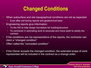 Changed Conditions When subsurface and site topographical conditions are not as expected Even after soil boring reports and geotechnical tests Engineering reports give information: To the A/E to help design foundation for building/structure To contractor in estimating work to excavate and move earth to satisfy the contract If the conditions are not representative of the reports, the contractor can claim a “changed condition” Often called the “concealed condition” If the Owner accepts the changed condition, the extended scope of work represented will be included in the contract as a change order. 