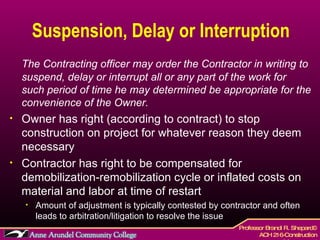 Suspension, Delay or Interruption The Contracting officer may order the Contractor in writing to suspend, delay or interrupt all or any part of the work for such period of time he may determined be appropriate for the convenience of the Owner. Owner has right (according to contract) to stop construction on project for whatever reason they deem necessary Contractor has right to be compensated for demobilization-remobilization cycle or inflated costs on material and labor at time of restart Amount of adjustment is typically contested by contractor and often leads to arbitration/litigation to resolve the issue 