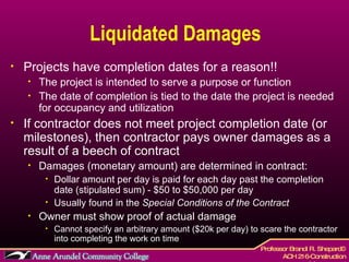 Liquidated Damages Projects have completion dates for a reason!! The project is intended to serve a purpose or function The date of completion is tied to the date the project is needed for occupancy and utilization If contractor does not meet project completion date (or milestones), then contractor pays owner damages as a result of a beech of contract Damages (monetary amount) are determined in contract: Dollar amount per day is paid for each day past the completion date (stipulated sum) - $50 to $50,000 per day Usually found in the  Special Conditions of the Contract Owner must show proof of actual damage Cannot specify an arbitrary amount ($20k per day) to scare the contractor into completing the work on time 